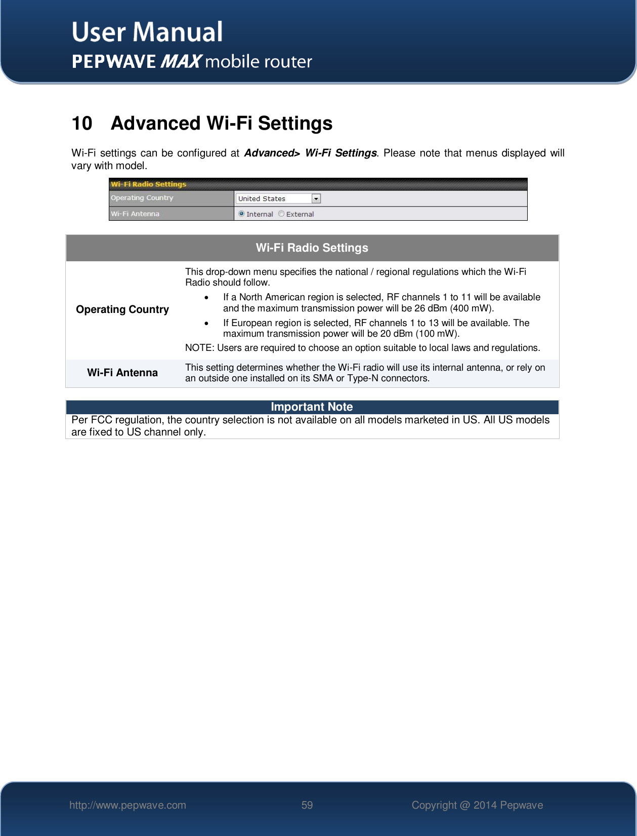   http://www.pepwave.com 59 Copyright @ 2014 Pepwave    10  Advanced Wi-Fi Settings Wi-Fi settings can be configured at Advanced&gt; Wi-Fi Settings. Please note that menus displayed will vary with model.     Wi-Fi Radio Settings Operating Country This drop-down menu specifies the national / regional regulations which the Wi-Fi Radio should follow.     If a North American region is selected, RF channels 1 to 11 will be available and the maximum transmission power will be 26 dBm (400 mW).     If European region is selected, RF channels 1 to 13 will be available. The maximum transmission power will be 20 dBm (100 mW). NOTE: Users are required to choose an option suitable to local laws and regulations. Wi-Fi Antenna This setting determines whether the Wi-Fi radio will use its internal antenna, or rely on an outside one installed on its SMA or Type-N connectors.   Important Note Per FCC regulation, the country selection is not available on all models marketed in US. All US models are fixed to US channel only.     