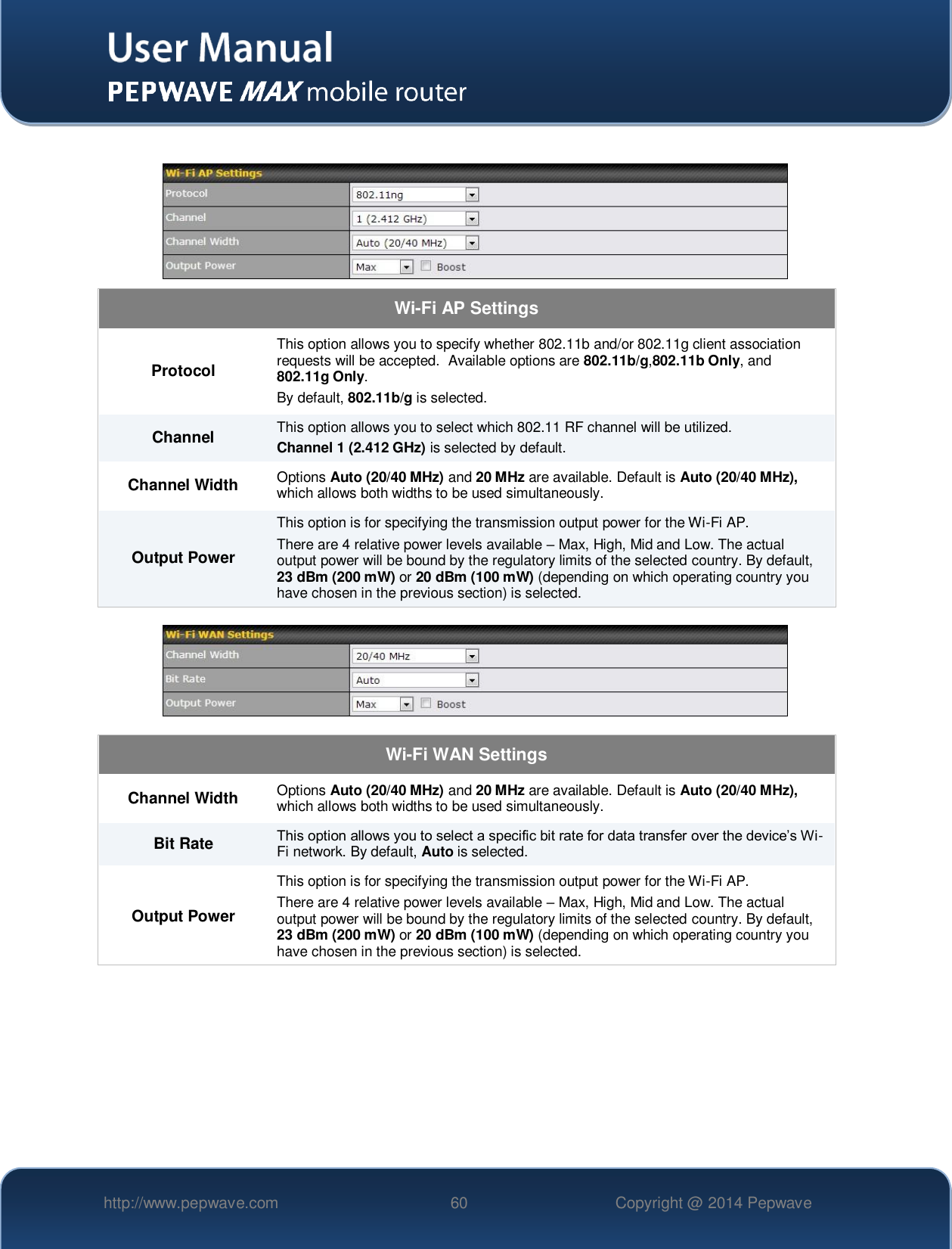   http://www.pepwave.com 60 Copyright @ 2014 Pepwave     Wi-Fi AP Settings Protocol This option allows you to specify whether 802.11b and/or 802.11g client association requests will be accepted.  Available options are 802.11b/g,802.11b Only, and 802.11g Only.  By default, 802.11b/g is selected.  Channel This option allows you to select which 802.11 RF channel will be utilized. Channel 1 (2.412 GHz) is selected by default.  Channel Width Options Auto (20/40 MHz) and 20 MHz are available. Default is Auto (20/40 MHz), which allows both widths to be used simultaneously.  Output Power This option is for specifying the transmission output power for the Wi-Fi AP. There are 4 relative power levels available – Max, High, Mid and Low. The actual output power will be bound by the regulatory limits of the selected country. By default, 23 dBm (200 mW) or 20 dBm (100 mW) (depending on which operating country you have chosen in the previous section) is selected.    Wi-Fi WAN Settings Channel Width Options Auto (20/40 MHz) and 20 MHz are available. Default is Auto (20/40 MHz), which allows both widths to be used simultaneously. Bit Rate This option allows you to select a specific bit rate for data transfer over the device’s Wi-Fi network. By default, Auto is selected. Output Power This option is for specifying the transmission output power for the Wi-Fi AP. There are 4 relative power levels available – Max, High, Mid and Low. The actual output power will be bound by the regulatory limits of the selected country. By default, 23 dBm (200 mW) or 20 dBm (100 mW) (depending on which operating country you have chosen in the previous section) is selected.  