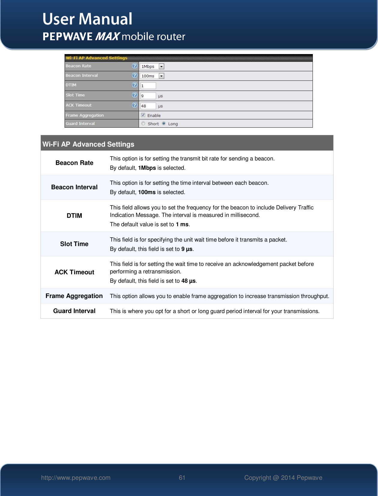   http://www.pepwave.com 61 Copyright @ 2014 Pepwave     Wi-Fi AP Advanced Settings Beacon Rate This option is for setting the transmit bit rate for sending a beacon.  By default, 1Mbps is selected.  Beacon Interval This option is for setting the time interval between each beacon.  By default, 100ms is selected.  DTIM This field allows you to set the frequency for the beacon to include Delivery Traffic Indication Message. The interval is measured in millisecond.  The default value is set to 1 ms. Slot Time This field is for specifying the unit wait time before it transmits a packet.  By default, this field is set to 9 µs.  ACK Timeout This field is for setting the wait time to receive an acknowledgement packet before performing a retransmission. By default, this field is set to 48 µs. Frame Aggregation  This option allows you to enable frame aggregation to increase transmission throughput. Guard Interval This is where you opt for a short or long guard period interval for your transmissions.  