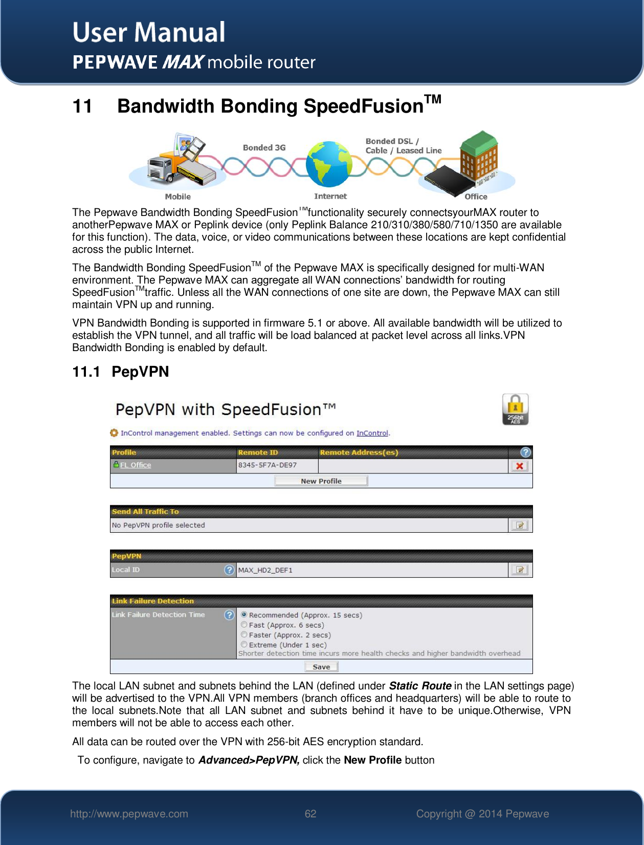   http://www.pepwave.com 62 Copyright @ 2014 Pepwave   11   Bandwidth Bonding SpeedFusionTM  The Pepwave Bandwidth Bonding SpeedFusionTMfunctionality securely connectsyourMAX router to anotherPepwave MAX or Peplink device (only Peplink Balance 210/310/380/580/710/1350 are available for this function). The data, voice, or video communications between these locations are kept confidential across the public Internet. The Bandwidth Bonding SpeedFusionTM of the Pepwave MAX is specifically designed for multi-WAN environment. The Pepwave MAX can aggregate all WAN connections’ bandwidth for routing SpeedFusionTMtraffic. Unless all the WAN connections of one site are down, the Pepwave MAX can still maintain VPN up and running. VPN Bandwidth Bonding is supported in firmware 5.1 or above. All available bandwidth will be utilized to establish the VPN tunnel, and all traffic will be load balanced at packet level across all links.VPN Bandwidth Bonding is enabled by default.  11.1  PepVPN  The local LAN subnet and subnets behind the LAN (defined under Static Route in the LAN settings page) will be advertised to the VPN.All VPN members (branch offices and headquarters) will be able to route to the  local  subnets.Note  that  all  LAN  subnet  and  subnets  behind  it  have  to  be  unique.Otherwise,  VPN members will not be able to access each other. All data can be routed over the VPN with 256-bit AES encryption standard. To configure, navigate to Advanced&gt;PepVPN, click the New Profile button