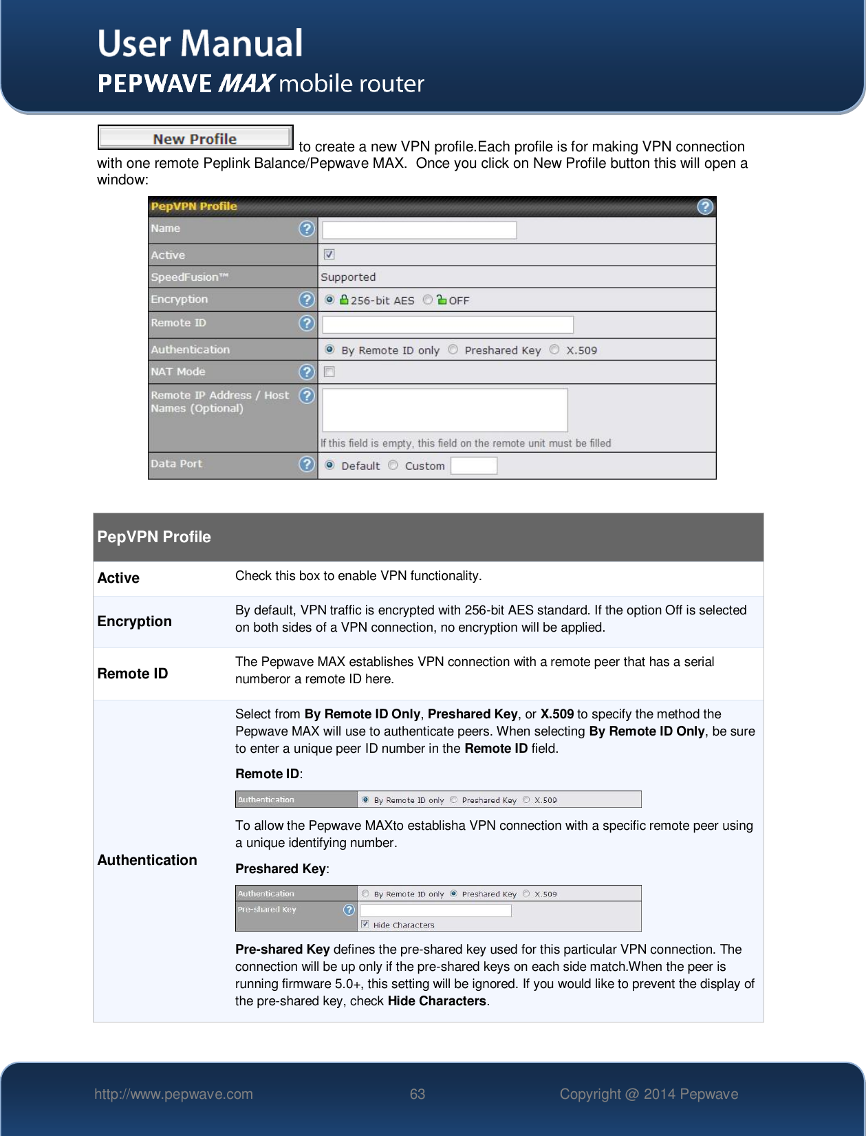   http://www.pepwave.com 63 Copyright @ 2014 Pepwave    to create a new VPN profile.Each profile is for making VPN connection with one remote Peplink Balance/Pepwave MAX.  Once you click on New Profile button this will open a window:   PepVPN Profile Active Check this box to enable VPN functionality. Encryption By default, VPN traffic is encrypted with 256-bit AES standard. If the option Off is selected on both sides of a VPN connection, no encryption will be applied. Remote ID The Pepwave MAX establishes VPN connection with a remote peer that has a serial numberor a remote ID here. Authentication Select from By Remote ID Only, Preshared Key, or X.509 to specify the method the Pepwave MAX will use to authenticate peers. When selecting By Remote ID Only, be sure to enter a unique peer ID number in the Remote ID field. Remote ID:  To allow the Pepwave MAXto establisha VPN connection with a specific remote peer using a unique identifying number. Preshared Key:  Pre-shared Key defines the pre-shared key used for this particular VPN connection. The connection will be up only if the pre-shared keys on each side match.When the peer is running firmware 5.0+, this setting will be ignored. If you would like to prevent the display of the pre-shared key, check Hide Characters. 