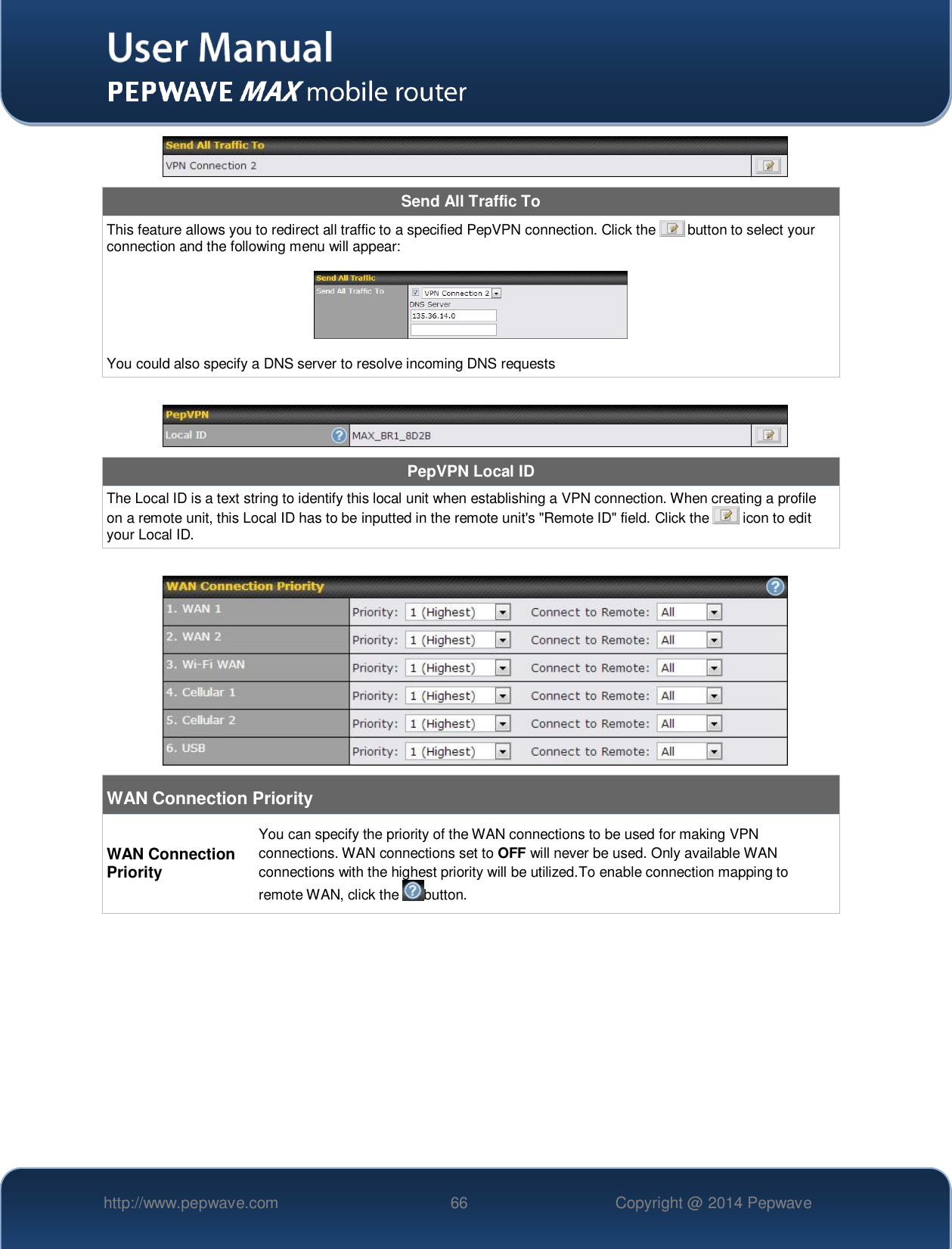   http://www.pepwave.com 66 Copyright @ 2014 Pepwave    Send All Traffic To This feature allows you to redirect all traffic to a specified PepVPN connection. Click the   button to select your connection and the following menu will appear:    You could also specify a DNS server to resolve incoming DNS requests   PepVPN Local ID The Local ID is a text string to identify this local unit when establishing a VPN connection. When creating a profile on a remote unit, this Local ID has to be inputted in the remote unit&apos;s &quot;Remote ID&quot; field. Click the   icon to edit your Local ID.   WAN Connection Priority WAN Connection Priority You can specify the priority of the WAN connections to be used for making VPN connections. WAN connections set to OFF will never be used. Only available WAN connections with the highest priority will be utilized.To enable connection mapping to remote WAN, click the  button.     