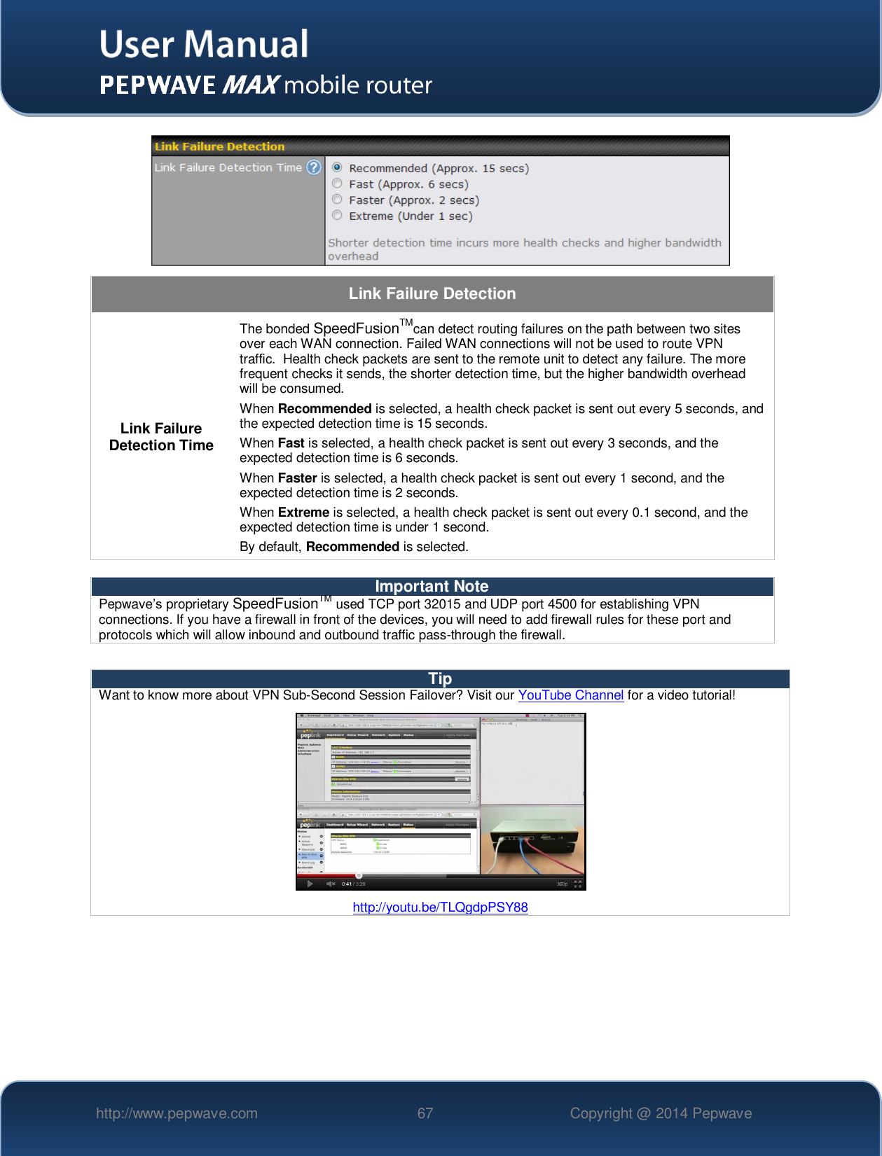   http://www.pepwave.com 67 Copyright @ 2014 Pepwave    Link Failure Detection Link Failure Detection Time The bonded SpeedFusionTMcan detect routing failures on the path between two sites over each WAN connection. Failed WAN connections will not be used to route VPN traffic.  Health check packets are sent to the remote unit to detect any failure. The more frequent checks it sends, the shorter detection time, but the higher bandwidth overhead will be consumed. When Recommended is selected, a health check packet is sent out every 5 seconds, and the expected detection time is 15 seconds. When Fast is selected, a health check packet is sent out every 3 seconds, and the expected detection time is 6 seconds. When Faster is selected, a health check packet is sent out every 1 second, and the expected detection time is 2 seconds. When Extreme is selected, a health check packet is sent out every 0.1 second, and the expected detection time is under 1 second. By default, Recommended is selected.  Important Note Pepwave’s proprietary SpeedFusionTM used TCP port 32015 and UDP port 4500 for establishing VPN connections. If you have a firewall in front of the devices, you will need to add firewall rules for these port and protocols which will allow inbound and outbound traffic pass-through the firewall.  Tip Want to know more about VPN Sub-Second Session Failover? Visit our YouTube Channel for a video tutorial!  http://youtu.be/TLQgdpPSY88   