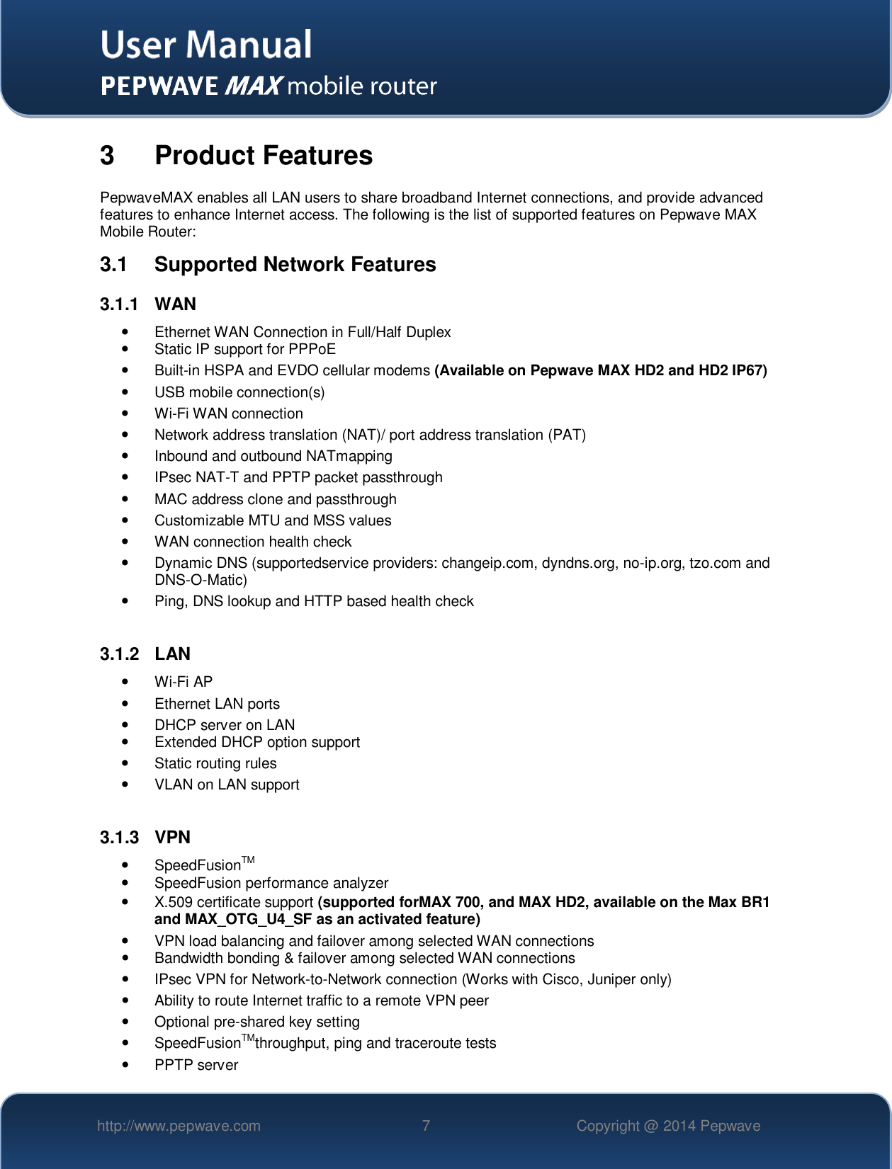   http://www.pepwave.com 7 Copyright @ 2014 Pepwave   3  Product Features PepwaveMAX enables all LAN users to share broadband Internet connections, and provide advanced features to enhance Internet access. The following is the list of supported features on Pepwave MAX Mobile Router: 3.1  Supported Network Features 3.1.1  WAN   Ethernet WAN Connection in Full/Half Duplex   Static IP support for PPPoE   Built-in HSPA and EVDO cellular modems (Available on Pepwave MAX HD2 and HD2 IP67)   USB mobile connection(s)   Wi-Fi WAN connection   Network address translation (NAT)/ port address translation (PAT)   Inbound and outbound NATmapping   IPsec NAT-T and PPTP packet passthrough   MAC address clone and passthrough   Customizable MTU and MSS values   WAN connection health check   Dynamic DNS (supportedservice providers: changeip.com, dyndns.org, no-ip.org, tzo.com and DNS-O-Matic)   Ping, DNS lookup and HTTP based health check  3.1.2  LAN  Wi-Fi AP   Ethernet LAN ports   DHCP server on LAN   Extended DHCP option support   Static routing rules   VLAN on LAN support  3.1.3  VPN   SpeedFusionTM   SpeedFusion performance analyzer   X.509 certificate support (supported forMAX 700, and MAX HD2, available on the Max BR1 and MAX_OTG_U4_SF as an activated feature)   VPN load balancing and failover among selected WAN connections   Bandwidth bonding &amp; failover among selected WAN connections   IPsec VPN for Network-to-Network connection (Works with Cisco, Juniper only)   Ability to route Internet traffic to a remote VPN peer   Optional pre-shared key setting   SpeedFusionTMthroughput, ping and traceroute tests   PPTP server 