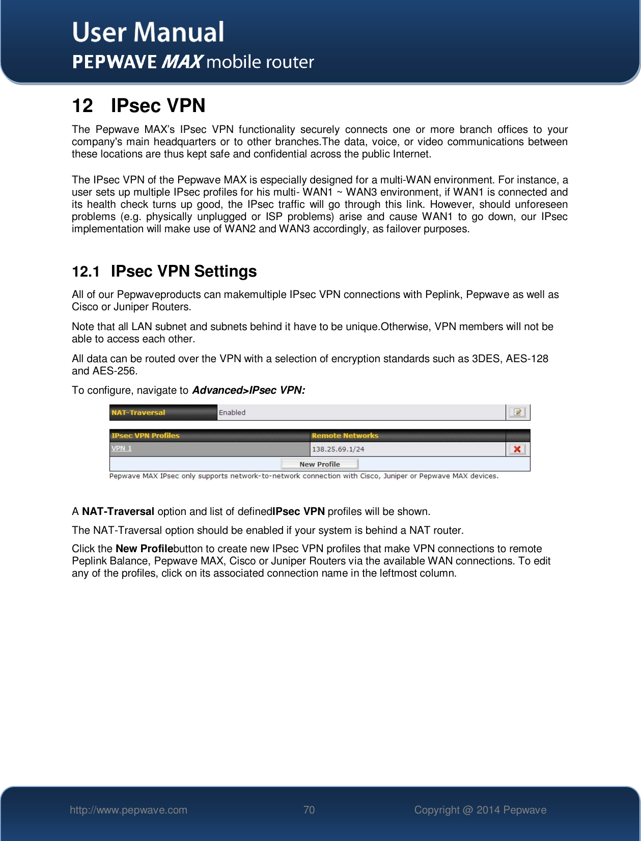   http://www.pepwave.com 70 Copyright @ 2014 Pepwave   12  IPsec VPN The  Pepwave  MAX’s  IPsec  VPN  functionality  securely  connects  one  or  more  branch  offices  to  your company&apos;s main headquarters or to other branches.The data, voice, or video communications between these locations are thus kept safe and confidential across the public Internet.  The IPsec VPN of the Pepwave MAX is especially designed for a multi-WAN environment. For instance, a user sets up multiple IPsec profiles for his multi- WAN1 ~ WAN3 environment, if WAN1 is connected and its health  check turns  up good, the  IPsec traffic  will go  through this link. However, should  unforeseen problems  (e.g.  physically  unplugged  or  ISP  problems)  arise and  cause  WAN1  to  go down,  our IPsec implementation will make use of WAN2 and WAN3 accordingly, as failover purposes.  12.1  IPsec VPN Settings All of our Pepwaveproducts can makemultiple IPsec VPN connections with Peplink, Pepwave as well as Cisco or Juniper Routers. Note that all LAN subnet and subnets behind it have to be unique.Otherwise, VPN members will not be able to access each other. All data can be routed over the VPN with a selection of encryption standards such as 3DES, AES-128 and AES-256. To configure, navigate to Advanced&gt;IPsec VPN:   A NAT-Traversal option and list of definedIPsec VPN profiles will be shown.   The NAT-Traversal option should be enabled if your system is behind a NAT router. Click the New Profilebutton to create new IPsec VPN profiles that make VPN connections to remote Peplink Balance, Pepwave MAX, Cisco or Juniper Routers via the available WAN connections. To edit any of the profiles, click on its associated connection name in the leftmost column.  