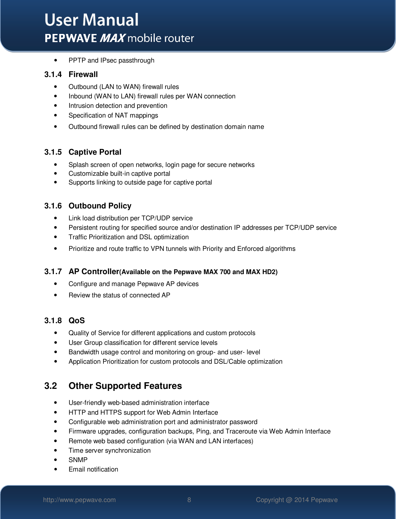   http://www.pepwave.com 8 Copyright @ 2014 Pepwave     PPTP and IPsec passthrough 3.1.4  Firewall   Outbound (LAN to WAN) firewall rules   Inbound (WAN to LAN) firewall rules per WAN connection   Intrusion detection and prevention   Specification of NAT mappings   Outbound firewall rules can be defined by destination domain name  3.1.5  Captive Portal   Splash screen of open networks, login page for secure networks   Customizable built-in captive portal   Supports linking to outside page for captive portal  3.1.6  Outbound Policy   Link load distribution per TCP/UDP service    Persistent routing for specified source and/or destination IP addresses per TCP/UDP service   Traffic Prioritization and DSL optimization   Prioritize and route traffic to VPN tunnels with Priority and Enforced algorithms  3.1.7  AP Controller(Available on the Pepwave MAX 700 and MAX HD2)   Configure and manage Pepwave AP devices   Review the status of connected AP  3.1.8  QoS   Quality of Service for different applications and custom protocols    User Group classification for different service levels   Bandwidth usage control and monitoring on group- and user- level   Application Prioritization for custom protocols and DSL/Cable optimization  3.2  Other Supported Features   User-friendly web-based administration interface   HTTP and HTTPS support for Web Admin Interface   Configurable web administration port and administrator password   Firmware upgrades, configuration backups, Ping, and Traceroute via Web Admin Interface   Remote web based configuration (via WAN and LAN interfaces)   Time server synchronization   SNMP   Email notification 