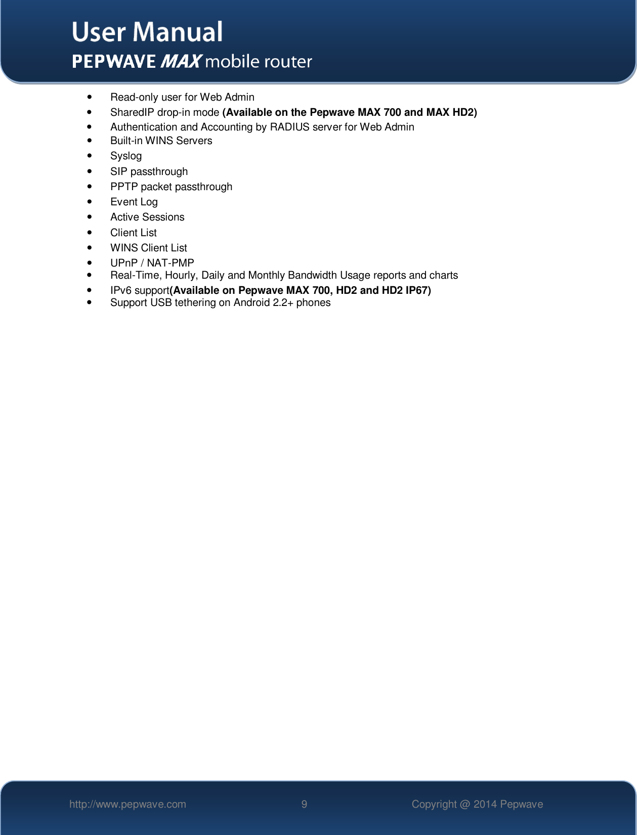   http://www.pepwave.com 9 Copyright @ 2014 Pepwave    Read-only user for Web Admin   SharedIP drop-in mode (Available on the Pepwave MAX 700 and MAX HD2)   Authentication and Accounting by RADIUS server for Web Admin   Built-in WINS Servers   Syslog   SIP passthrough   PPTP packet passthrough   Event Log   Active Sessions   Client List   WINS Client List   UPnP / NAT-PMP  Real-Time, Hourly, Daily and Monthly Bandwidth Usage reports and charts   IPv6 support(Available on Pepwave MAX 700, HD2 and HD2 IP67)   Support USB tethering on Android 2.2+ phones  