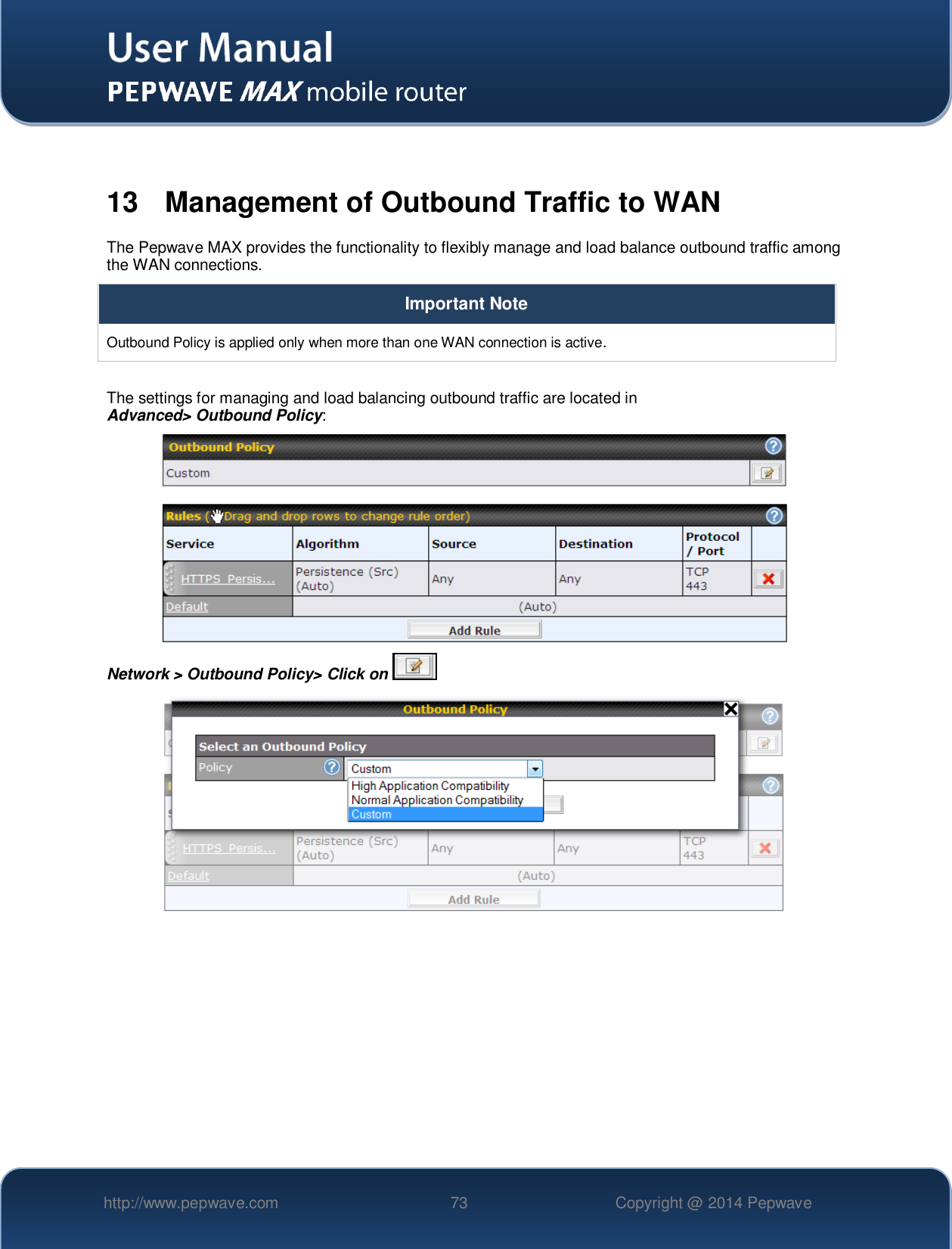   http://www.pepwave.com 73 Copyright @ 2014 Pepwave     13  Management of Outbound Traffic to WAN The Pepwave MAX provides the functionality to flexibly manage and load balance outbound traffic among the WAN connections.  Important Note Outbound Policy is applied only when more than one WAN connection is active.  The settings for managing and load balancing outbound traffic are located in  Advanced&gt; Outbound Policy:  Network &gt; Outbound Policy&gt; Click on      