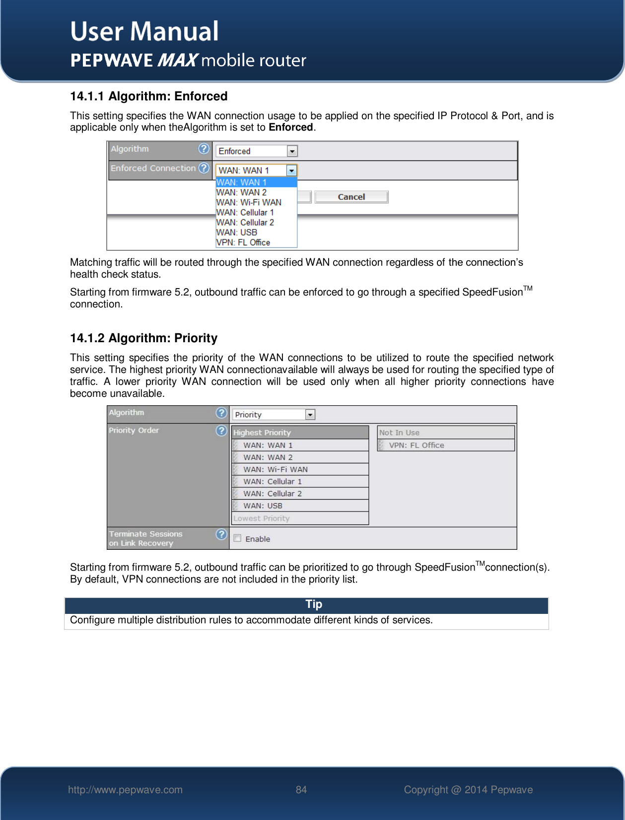   http://www.pepwave.com 84 Copyright @ 2014 Pepwave   14.1.1 Algorithm: Enforced This setting specifies the WAN connection usage to be applied on the specified IP Protocol &amp; Port, and is applicable only when theAlgorithm is set to Enforced.  Matching traffic will be routed through the specified WAN connection regardless of the connection’s health check status. Starting from firmware 5.2, outbound traffic can be enforced to go through a specified SpeedFusionTM connection.  14.1.2 Algorithm: Priority This setting specifies  the priority of the WAN connections to  be utilized to  route the specified network service. The highest priority WAN connectionavailable will always be used for routing the specified type of traffic.  A  lower  priority  WAN  connection  will  be  used  only  when  all  higher  priority  connections  have become unavailable.   Starting from firmware 5.2, outbound traffic can be prioritized to go through SpeedFusionTMconnection(s). By default, VPN connections are not included in the priority list.  Tip Configure multiple distribution rules to accommodate different kinds of services.  