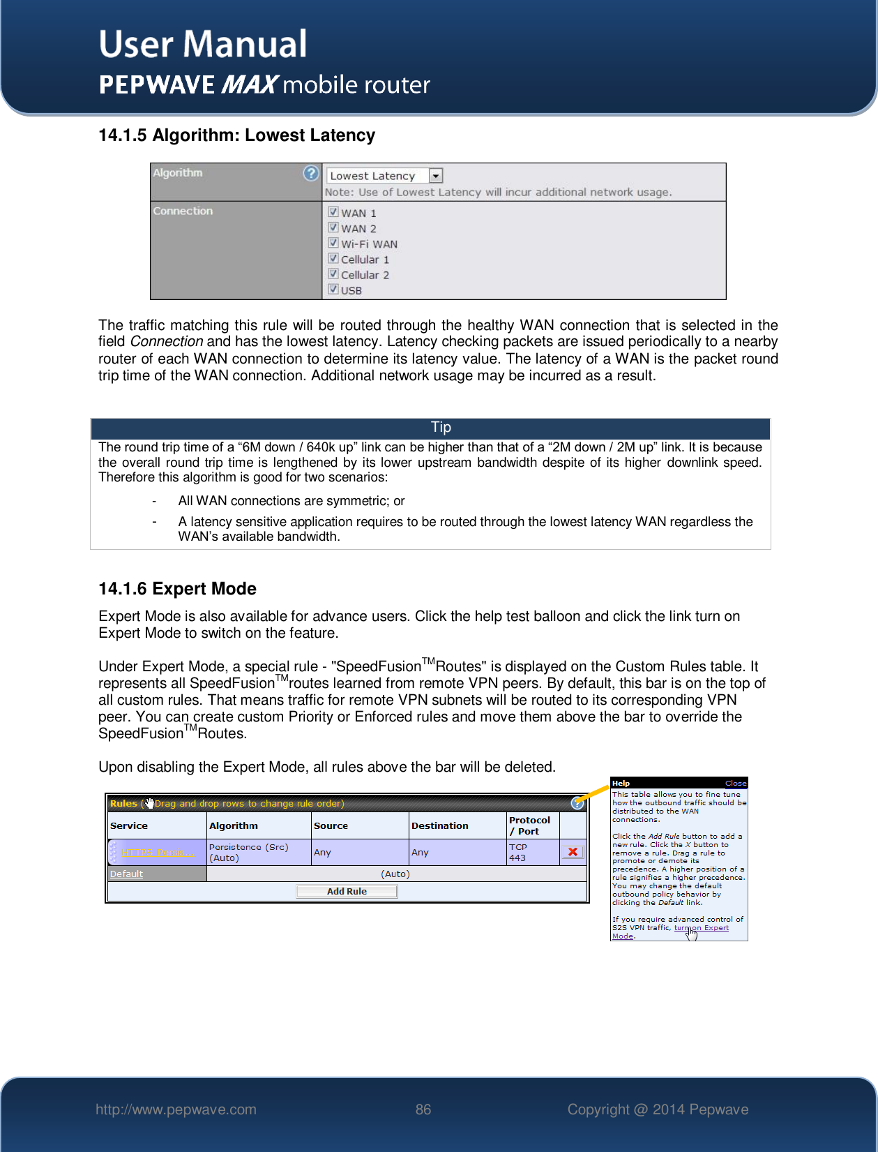   http://www.pepwave.com 86 Copyright @ 2014 Pepwave   14.1.5 Algorithm: Lowest Latency  The traffic matching this rule will be routed through the healthy WAN connection that is selected in the field Connection and has the lowest latency. Latency checking packets are issued periodically to a nearby router of each WAN connection to determine its latency value. The latency of a WAN is the packet round trip time of the WAN connection. Additional network usage may be incurred as a result.  Tip The round trip time of a “6M down / 640k up” link can be higher than that of a “2M down / 2M up” link. It is because the overall round trip time is lengthened by its lower upstream bandwidth despite of its higher  downlink speed. Therefore this algorithm is good for two scenarios: -  All WAN connections are symmetric; or -  A latency sensitive application requires to be routed through the lowest latency WAN regardless the WAN’s available bandwidth.  14.1.6 Expert Mode Expert Mode is also available for advance users. Click the help test balloon and click the link turn on Expert Mode to switch on the feature.  Under Expert Mode, a special rule - &quot;SpeedFusionTMRoutes&quot; is displayed on the Custom Rules table. It represents all SpeedFusionTMroutes learned from remote VPN peers. By default, this bar is on the top of all custom rules. That means traffic for remote VPN subnets will be routed to its corresponding VPN peer. You can create custom Priority or Enforced rules and move them above the bar to override the SpeedFusionTMRoutes.  Upon disabling the Expert Mode, all rules above the bar will be deleted.    