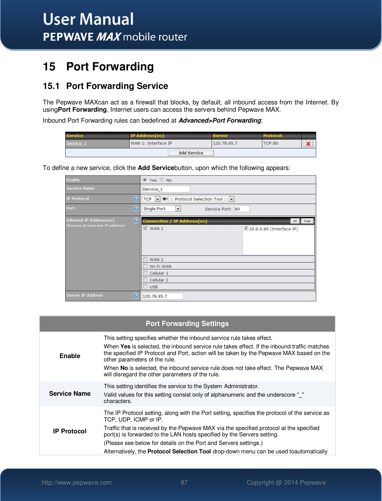   http://www.pepwave.com 87 Copyright @ 2014 Pepwave   15  Port Forwarding 15.1  Port Forwarding Service The Pepwave MAXcan act as a firewall that blocks, by default, all inbound access from the Internet. By usingPort Forwarding, Internet users can access the servers behind Pepwave MAX. Inbound Port Forwarding rules can bedefined at Advanced&gt;Port Forwarding:  To define a new service, click the Add Servicebutton, upon which the following appears:    Port Forwarding Settings Enable This setting specifies whether the inbound service rule takes effect. When Yes is selected, the inbound service rule takes effect. If the inbound traffic matches the specified IP Protocol and Port, action will be taken by the Pepwave MAX based on the other parameters of the rule. When No is selected, the inbound service rule does not take effect. The Pepwave MAX will disregard the other parameters of the rule. Service Name This setting identifies the service to the System Administrator. Valid values for this setting consist only of alphanumeric and the underscore “_” characters. IP Protocol The IP Protocol setting, along with the Port setting, specifies the protocol of the service as TCP, UDP, ICMP or IP. Traffic that is received by the Pepwave MAX via the specified protocol at the specified port(s) is forwarded to the LAN hosts specified by the Servers setting.   (Please see below for details on the Port and Servers settings.) Alternatively, the Protocol Selection Tool drop-down menu can be used toautomatically 