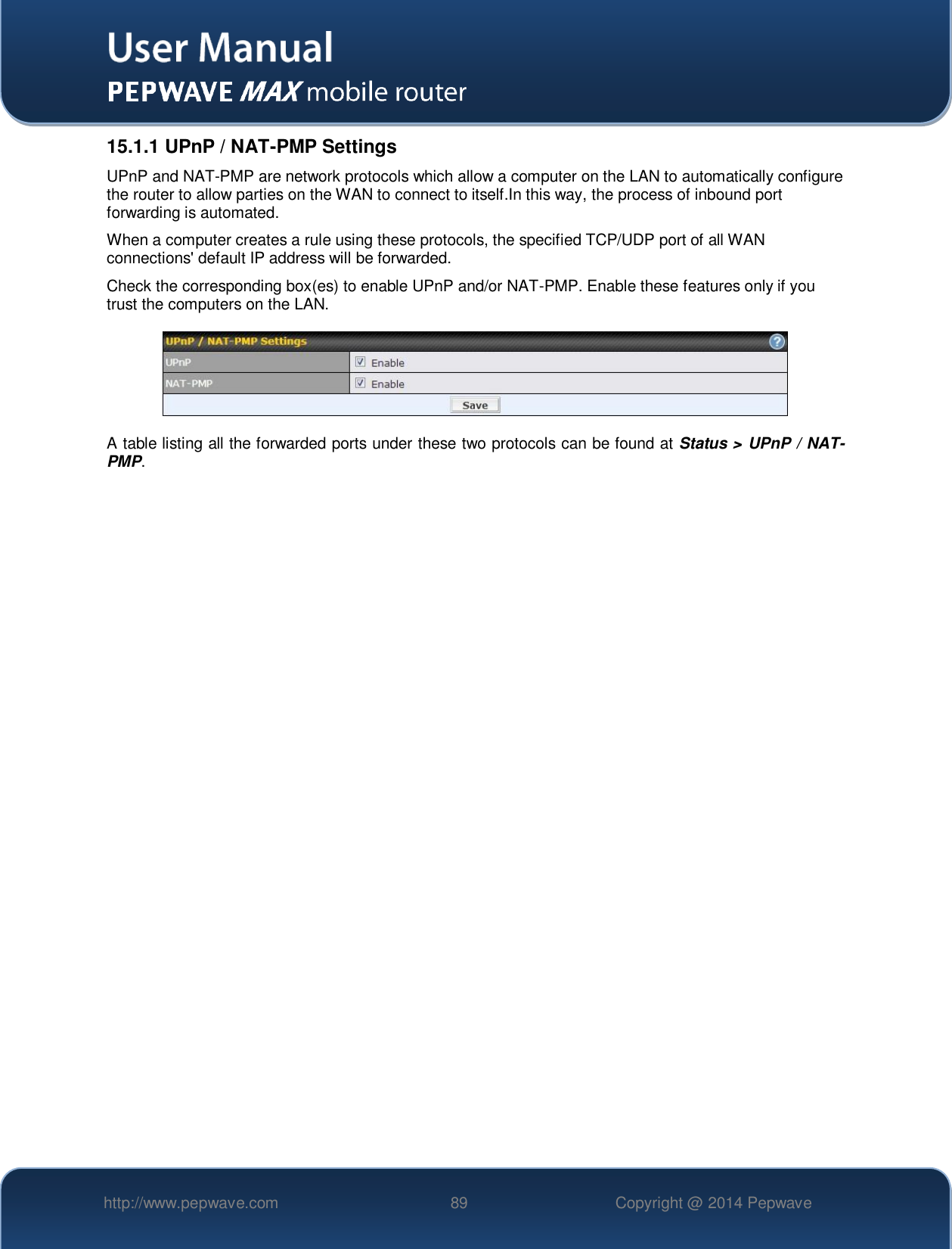   http://www.pepwave.com 89 Copyright @ 2014 Pepwave   15.1.1 UPnP / NAT-PMP Settings UPnP and NAT-PMP are network protocols which allow a computer on the LAN to automatically configure the router to allow parties on the WAN to connect to itself.In this way, the process of inbound port forwarding is automated.  When a computer creates a rule using these protocols, the specified TCP/UDP port of all WAN connections&apos; default IP address will be forwarded. Check the corresponding box(es) to enable UPnP and/or NAT-PMP. Enable these features only if you trust the computers on the LAN.  A table listing all the forwarded ports under these two protocols can be found at Status &gt; UPnP / NAT-PMP. 