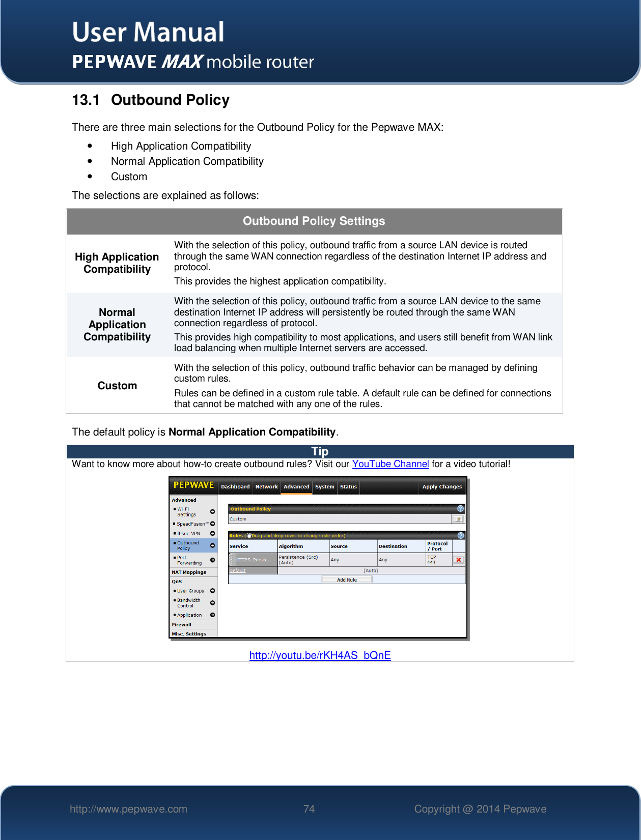   http://www.pepwave.com 74 Copyright @ 2014 Pepwave   13.1  Outbound Policy There are three main selections for the Outbound Policy for the Pepwave MAX:   High Application Compatibility   Normal Application Compatibility   Custom  The selections are explained as follows: Outbound Policy Settings High Application Compatibility With the selection of this policy, outbound traffic from a source LAN device is routed through the same WAN connection regardless of the destination Internet IP address and protocol.  This provides the highest application compatibility. Normal Application Compatibility With the selection of this policy, outbound traffic from a source LAN device to the same destination Internet IP address will persistently be routed through the same WAN connection regardless of protocol.  This provides high compatibility to most applications, and users still benefit from WAN link load balancing when multiple Internet servers are accessed. Custom With the selection of this policy, outbound traffic behavior can be managed by defining custom rules.   Rules can be defined in a custom rule table. A default rule can be defined for connections that cannot be matched with any one of the rules. The default policy is Normal Application Compatibility. Tip Want to know more about how-to create outbound rules? Visit our YouTube Channel for a video tutorial!  http://youtu.be/rKH4AS_bQnE     