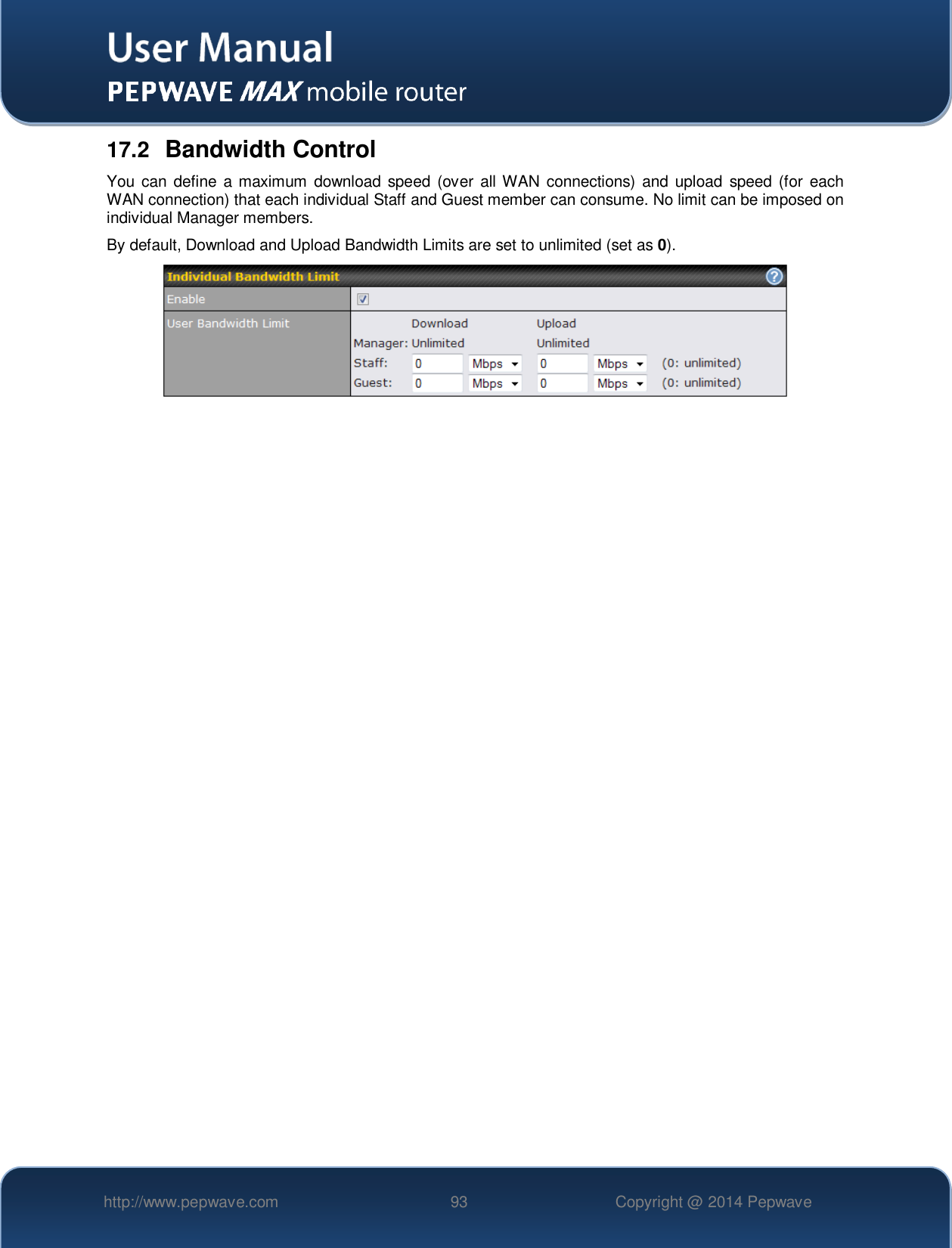   http://www.pepwave.com 93 Copyright @ 2014 Pepwave   17.2  Bandwidth Control You can define a maximum  download speed (over all WAN connections)  and upload  speed (for each WAN connection) that each individual Staff and Guest member can consume. No limit can be imposed on individual Manager members. By default, Download and Upload Bandwidth Limits are set to unlimited (set as 0).   