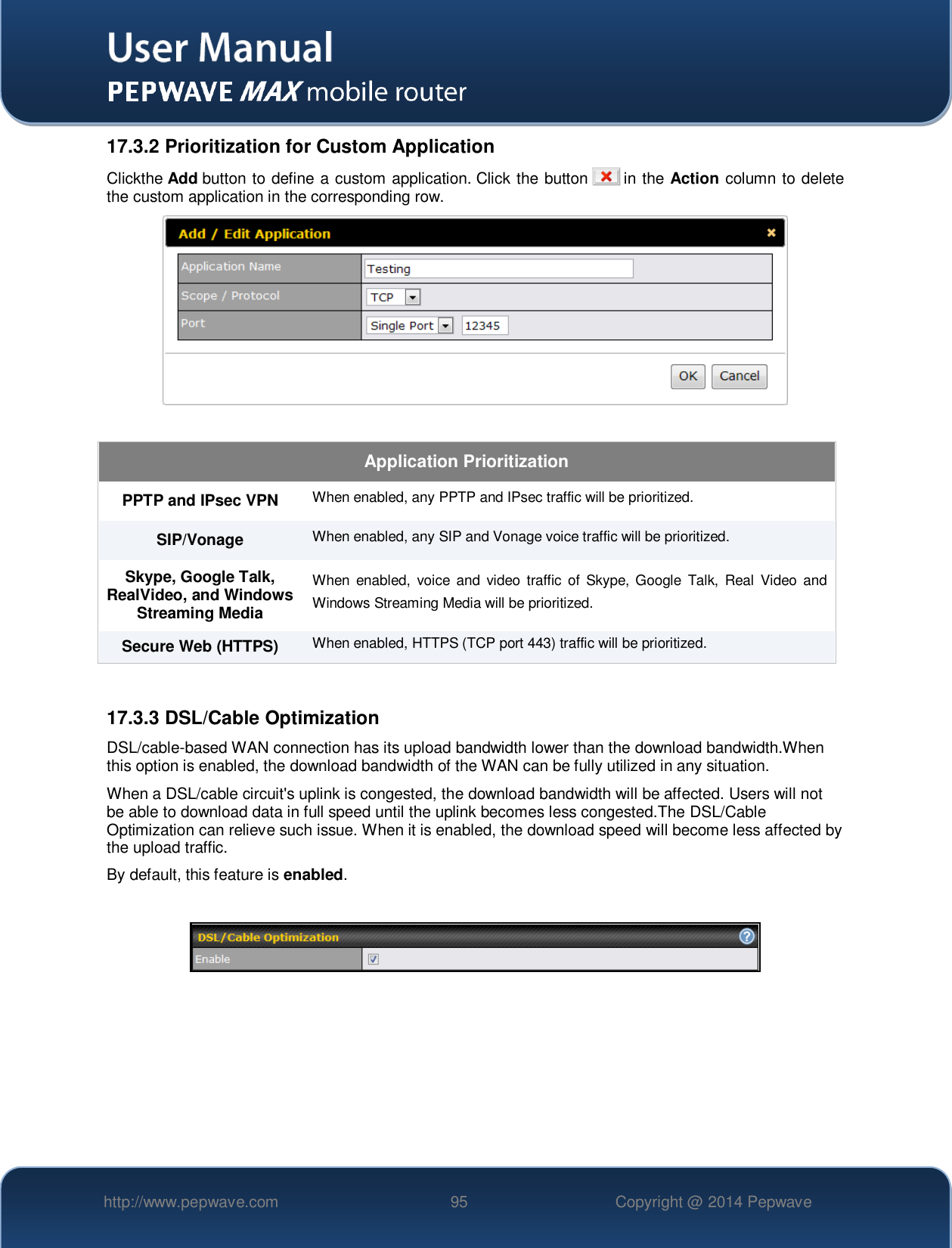   http://www.pepwave.com 95 Copyright @ 2014 Pepwave   17.3.2 Prioritization for Custom Application Clickthe Add button to define a custom application. Click the button   in the Action column to delete the custom application in the corresponding row.   Application Prioritization PPTP and IPsec VPN When enabled, any PPTP and IPsec traffic will be prioritized. SIP/Vonage When enabled, any SIP and Vonage voice traffic will be prioritized. Skype, Google Talk, RealVideo, and Windows Streaming Media When  enabled,  voice  and  video  traffic  of  Skype,  Google  Talk,  Real  Video  and Windows Streaming Media will be prioritized. Secure Web (HTTPS) When enabled, HTTPS (TCP port 443) traffic will be prioritized.  17.3.3 DSL/Cable Optimization DSL/cable-based WAN connection has its upload bandwidth lower than the download bandwidth.When this option is enabled, the download bandwidth of the WAN can be fully utilized in any situation. When a DSL/cable circuit&apos;s uplink is congested, the download bandwidth will be affected. Users will not be able to download data in full speed until the uplink becomes less congested.The DSL/Cable Optimization can relieve such issue. When it is enabled, the download speed will become less affected by the upload traffic. By default, this feature is enabled.    