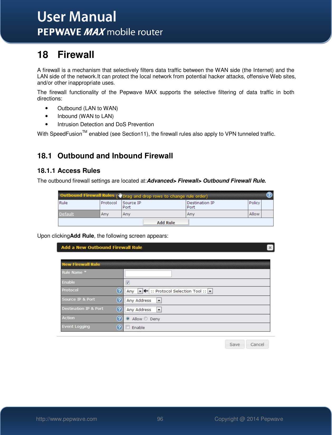   http://www.pepwave.com 96 Copyright @ 2014 Pepwave   18  Firewall A firewall is a mechanism that selectively filters data traffic between the WAN side (the Internet) and the LAN side of the network.It can protect the local network from potential hacker attacks, offensive Web sites, and/or other inappropriate uses. The  firewall  functionality  of  the  Pepwave  MAX  supports  the  selective  filtering  of  data  traffic  in  both directions:   Outbound (LAN to WAN)  Inbound (WAN to LAN)   Intrusion Detection and DoS Prevention With SpeedFusionTM enabled (see Section11), the firewall rules also apply to VPN tunneled traffic.  18.1  Outbound and Inbound Firewall 18.1.1 Access Rules The outbound firewall settings are located at:Advanced&gt; Firewall&gt; Outbound Firewall Rule.  Upon clickingAdd Rule, the following screen appears:      