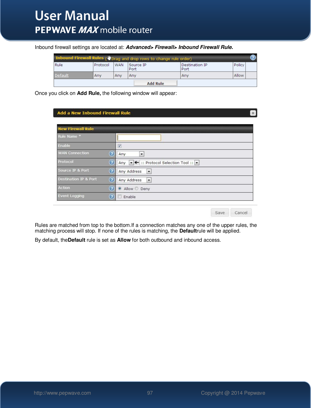   http://www.pepwave.com 97 Copyright @ 2014 Pepwave   Inbound firewall settings are located at: Advanced&gt; Firewall&gt; Inbound Firewall Rule.  Once you click on Add Rule, the following window will appear:   Rules are matched from top to the bottom.If a connection matches any one of the upper rules, the matching process will stop. If none of the rules is matching, the Defaultrule will be applied. By default, theDefault rule is set as Allow for both outbound and inbound access.    