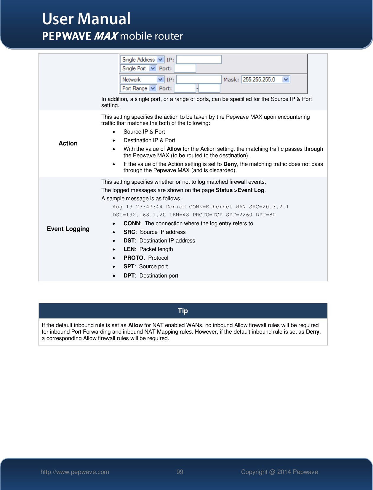   http://www.pepwave.com 99 Copyright @ 2014 Pepwave    In addition, a single port, or a range of ports, can be specified for the Source IP &amp; Port setting. Action This setting specifies the action to be taken by the Pepwave MAX upon encountering traffic that matches the both of the following:   Source IP &amp; Port   Destination IP &amp; Port   With the value of Allow for the Action setting, the matching traffic passes through the Pepwave MAX (to be routed to the destination).   If the value of the Action setting is set to Deny, the matching traffic does not pass through the Pepwave MAX (and is discarded). Event Logging This setting specifies whether or not to log matched firewall events.   The logged messages are shown on the page Status &gt;Event Log. A sample message is as follows: Aug 13 23:47:44 Denied CONN=Ethernet WAN SRC=20.3.2.1  DST=192.168.1.20 LEN=48 PROTO=TCP SPT=2260 DPT=80  CONN:  The connection where the log entry refers to  SRC:  Source IP address  DST:  Destination IP address  LEN:  Packet length  PROTO:  Protocol  SPT:  Source port  DPT:  Destination port   Tip If the default inbound rule is set as Allow for NAT enabled WANs, no inbound Allow firewall rules will be required for inbound Port Forwarding and inbound NAT Mapping rules. However, if the default inbound rule is set as Deny, a corresponding Allow firewall rules will be required.     