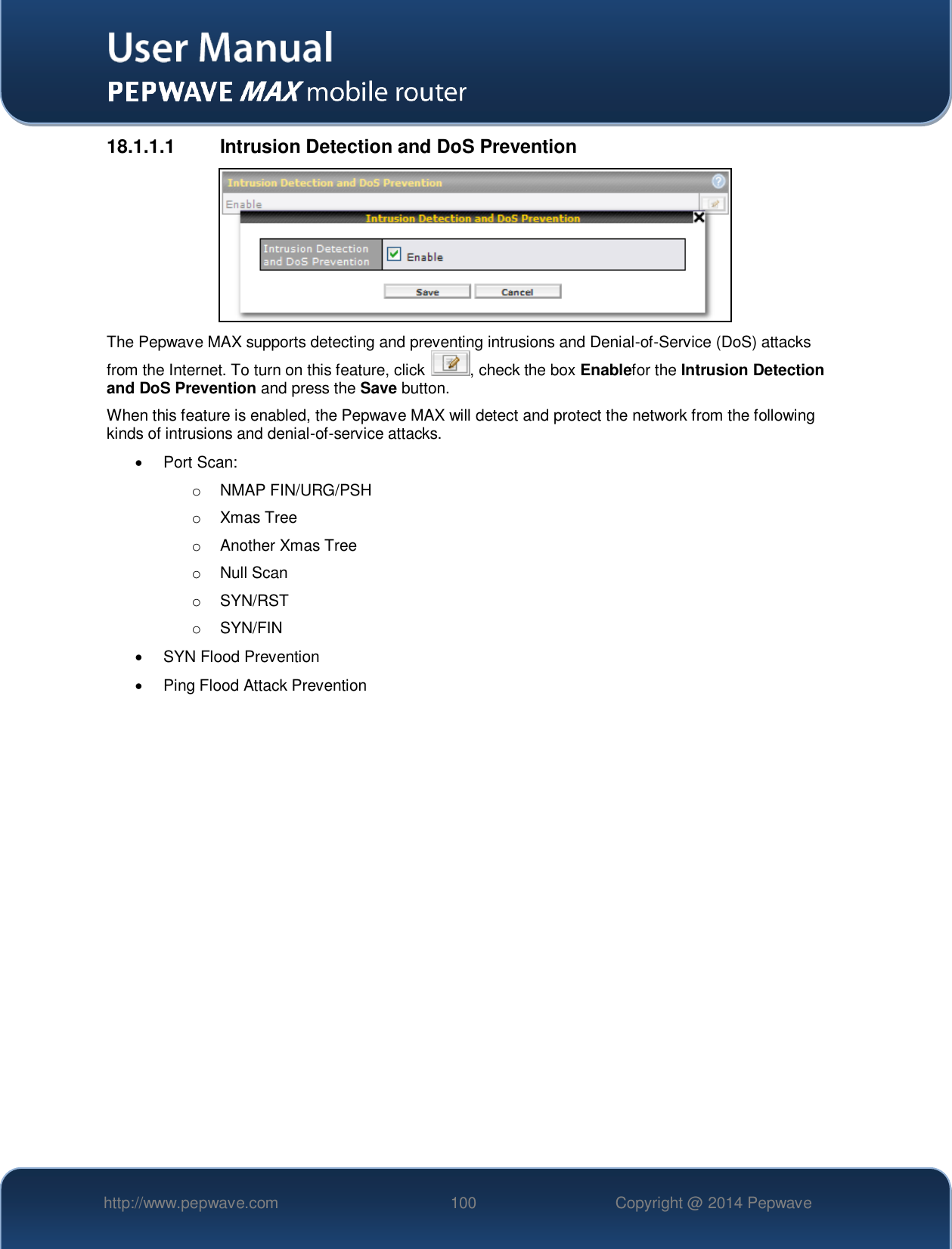   http://www.pepwave.com 100 Copyright @ 2014 Pepwave   18.1.1.1  Intrusion Detection and DoS Prevention  The Pepwave MAX supports detecting and preventing intrusions and Denial-of-Service (DoS) attacks from the Internet. To turn on this feature, click  , check the box Enablefor the Intrusion Detection and DoS Prevention and press the Save button. When this feature is enabled, the Pepwave MAX will detect and protect the network from the following kinds of intrusions and denial-of-service attacks.   Port Scan: o  NMAP FIN/URG/PSH o  Xmas Tree o  Another Xmas Tree o  Null Scan o  SYN/RST o  SYN/FIN   SYN Flood Prevention   Ping Flood Attack Prevention    