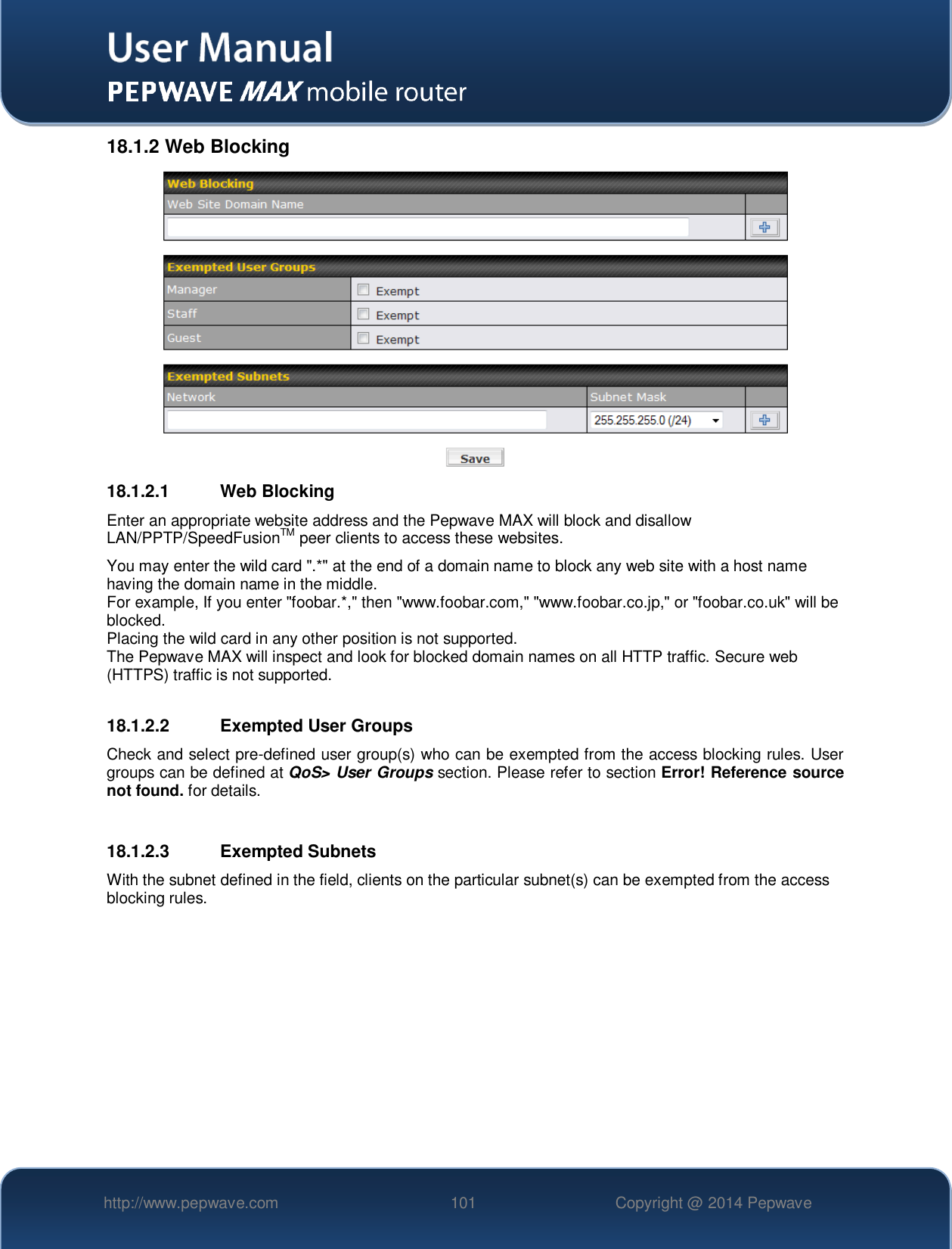   http://www.pepwave.com 101 Copyright @ 2014 Pepwave   18.1.2 Web Blocking  18.1.2.1  Web Blocking Enter an appropriate website address and the Pepwave MAX will block and disallow LAN/PPTP/SpeedFusionTM peer clients to access these websites. You may enter the wild card &quot;.*&quot; at the end of a domain name to block any web site with a host name having the domain name in the middle. For example, If you enter &quot;foobar.*,&quot; then &quot;www.foobar.com,&quot; &quot;www.foobar.co.jp,&quot; or &quot;foobar.co.uk&quot; will be blocked. Placing the wild card in any other position is not supported. The Pepwave MAX will inspect and look for blocked domain names on all HTTP traffic. Secure web (HTTPS) traffic is not supported.  18.1.2.2  Exempted User Groups Check and select pre-defined user group(s) who can be exempted from the access blocking rules. User groups can be defined at QoS&gt; User Groups section. Please refer to section Error! Reference source not found. for details.  18.1.2.3  Exempted Subnets With the subnet defined in the field, clients on the particular subnet(s) can be exempted from the access blocking rules.  