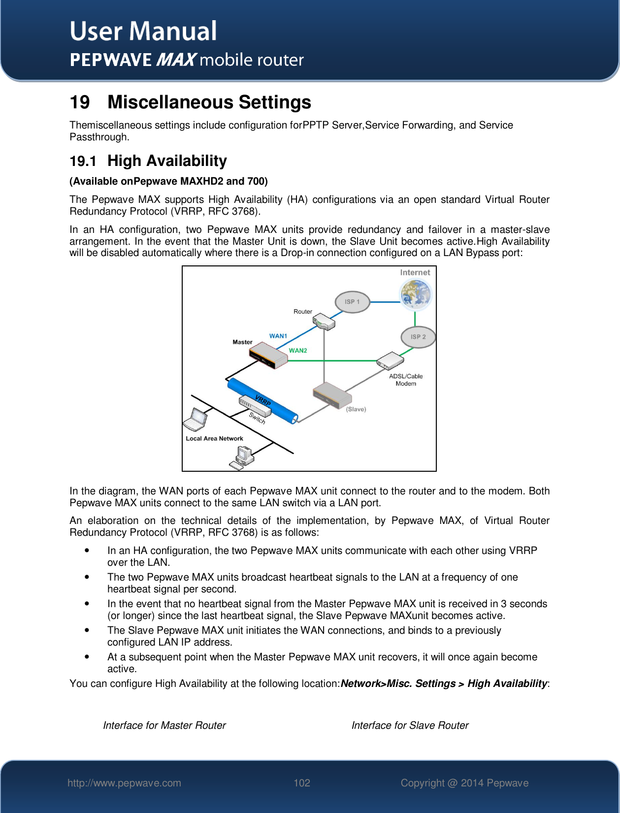   http://www.pepwave.com 102 Copyright @ 2014 Pepwave   19  Miscellaneous Settings Themiscellaneous settings include configuration forPPTP Server,Service Forwarding, and Service Passthrough. 19.1  High Availability (Available onPepwave MAXHD2 and 700) The Pepwave MAX  supports  High  Availability (HA)  configurations via an  open standard Virtual Router Redundancy Protocol (VRRP, RFC 3768). In  an  HA  configuration,  two  Pepwave  MAX  units  provide  redundancy  and  failover  in  a  master-slave arrangement. In the event that the Master Unit is down, the Slave Unit becomes active.High Availability will be disabled automatically where there is a Drop-in connection configured on a LAN Bypass port:  In the diagram, the WAN ports of each Pepwave MAX unit connect to the router and to the modem. Both Pepwave MAX units connect to the same LAN switch via a LAN port. An  elaboration  on  the  technical  details  of  the  implementation,  by  Pepwave  MAX,  of  Virtual  Router Redundancy Protocol (VRRP, RFC 3768) is as follows:   In an HA configuration, the two Pepwave MAX units communicate with each other using VRRP over the LAN.   The two Pepwave MAX units broadcast heartbeat signals to the LAN at a frequency of one heartbeat signal per second.     In the event that no heartbeat signal from the Master Pepwave MAX unit is received in 3 seconds (or longer) since the last heartbeat signal, the Slave Pepwave MAXunit becomes active.   The Slave Pepwave MAX unit initiates the WAN connections, and binds to a previously configured LAN IP address.   At a subsequent point when the Master Pepwave MAX unit recovers, it will once again become active. You can configure High Availability at the following location:Network&gt;Misc. Settings &gt; High Availability:  Interface for Master Router Interface for Slave Router 