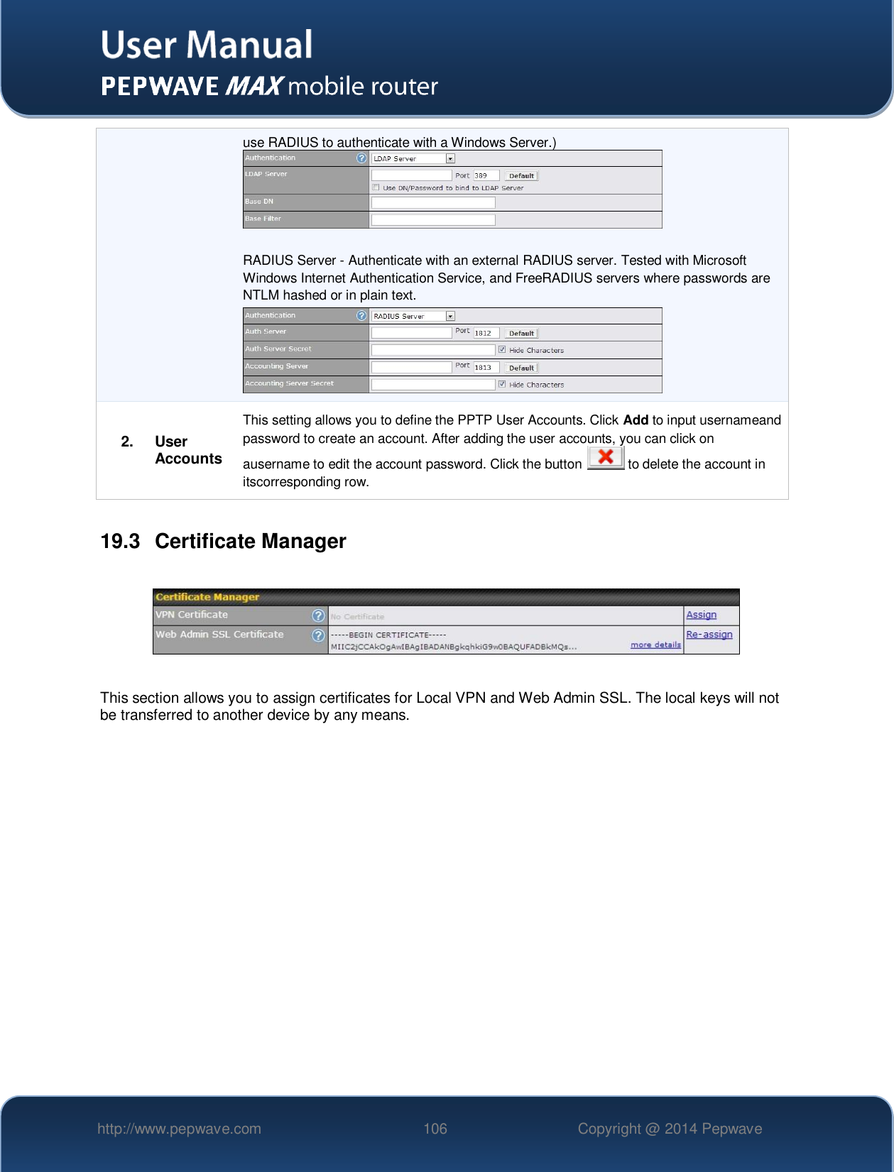   http://www.pepwave.com 106 Copyright @ 2014 Pepwave   use RADIUS to authenticate with a Windows Server.)   RADIUS Server - Authenticate with an external RADIUS server. Tested with Microsoft Windows Internet Authentication Service, and FreeRADIUS servers where passwords are NTLM hashed or in plain text.  2. User Accounts This setting allows you to define the PPTP User Accounts. Click Add to input usernameand password to create an account. After adding the user accounts, you can click on ausername to edit the account password. Click the button   to delete the account in itscorresponding row.  19.3  Certificate Manager    This section allows you to assign certificates for Local VPN and Web Admin SSL. The local keys will not be transferred to another device by any means.    