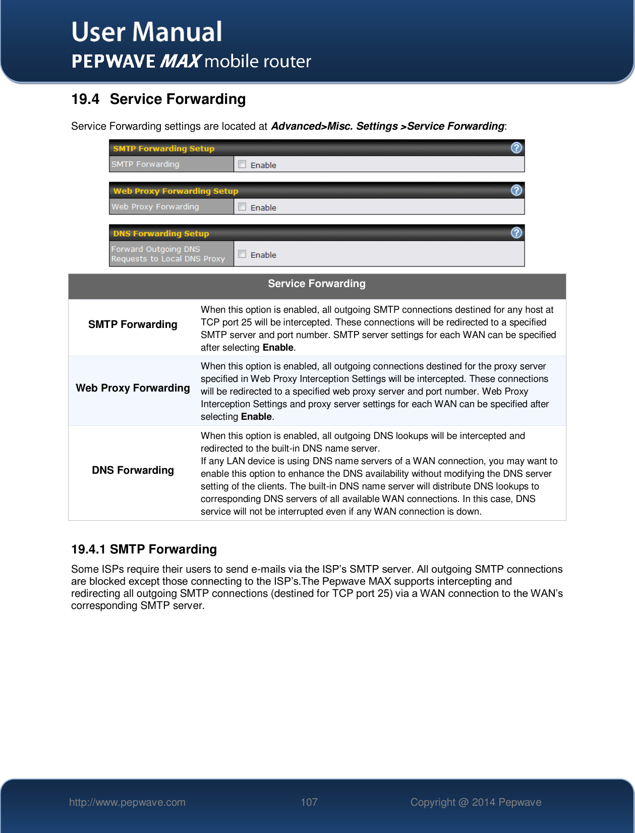   http://www.pepwave.com 107 Copyright @ 2014 Pepwave   19.4  Service Forwarding Service Forwarding settings are located at Advanced&gt;Misc. Settings &gt;Service Forwarding:  Service Forwarding SMTP Forwarding When this option is enabled, all outgoing SMTP connections destined for any host at TCP port 25 will be intercepted. These connections will be redirected to a specified SMTP server and port number. SMTP server settings for each WAN can be specified after selecting Enable. Web Proxy Forwarding When this option is enabled, all outgoing connections destined for the proxy server specified in Web Proxy Interception Settings will be intercepted. These connections will be redirected to a specified web proxy server and port number. Web Proxy Interception Settings and proxy server settings for each WAN can be specified after selecting Enable. DNS Forwarding When this option is enabled, all outgoing DNS lookups will be intercepted and redirected to the built-in DNS name server. If any LAN device is using DNS name servers of a WAN connection, you may want to enable this option to enhance the DNS availability without modifying the DNS server setting of the clients. The built-in DNS name server will distribute DNS lookups to corresponding DNS servers of all available WAN connections. In this case, DNS service will not be interrupted even if any WAN connection is down.  19.4.1 SMTP Forwarding Some ISPs require their users to send e-mails via the ISP’s SMTP server. All outgoing SMTP connections are blocked except those connecting to the ISP’s.The Pepwave MAX supports intercepting and redirecting all outgoing SMTP connections (destined for TCP port 25) via a WAN connection to the WAN’s corresponding SMTP server. 