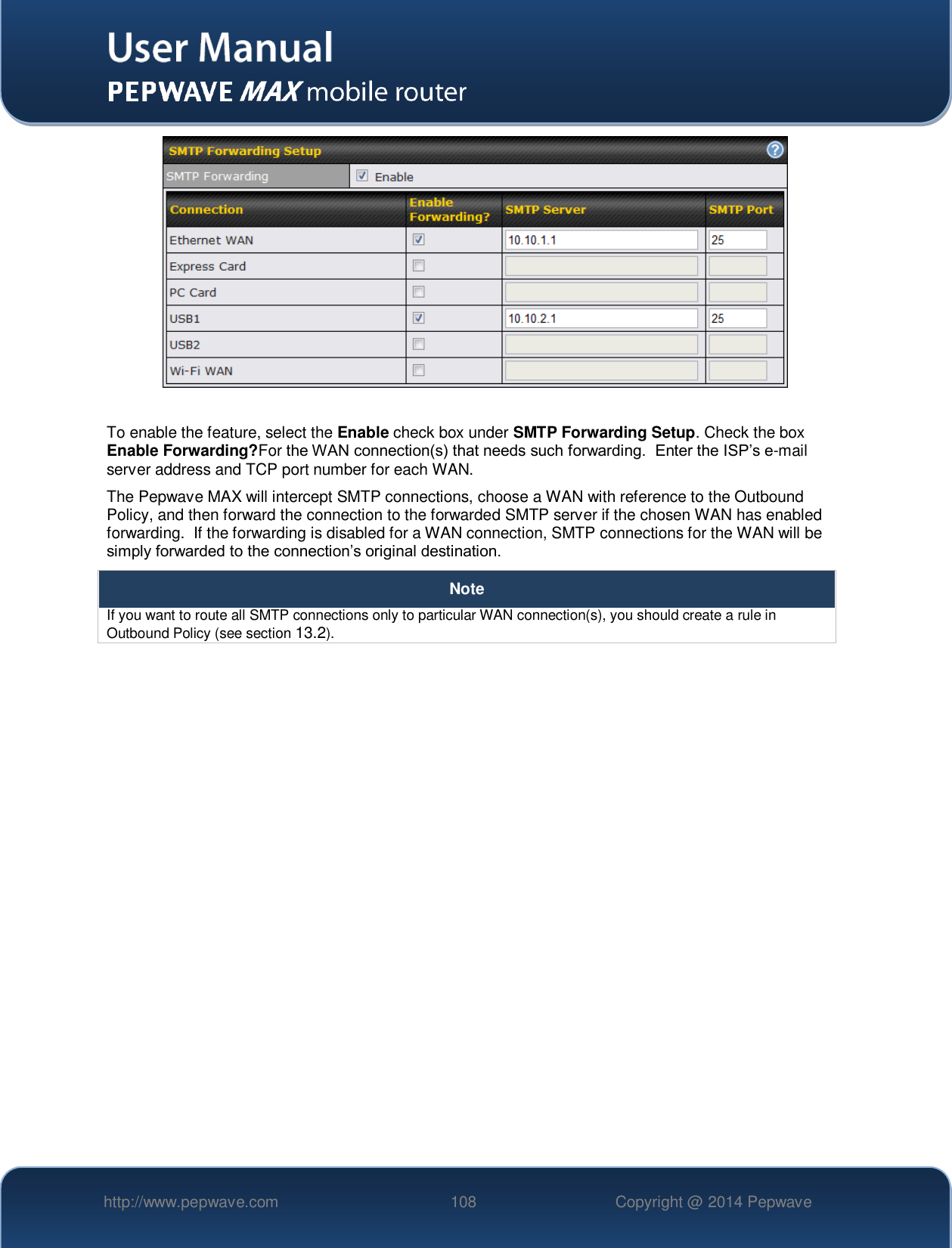   http://www.pepwave.com 108 Copyright @ 2014 Pepwave     To enable the feature, select the Enable check box under SMTP Forwarding Setup. Check the box Enable Forwarding?For the WAN connection(s) that needs such forwarding.  Enter the ISP’s e-mail server address and TCP port number for each WAN.   The Pepwave MAX will intercept SMTP connections, choose a WAN with reference to the Outbound Policy, and then forward the connection to the forwarded SMTP server if the chosen WAN has enabled forwarding.  If the forwarding is disabled for a WAN connection, SMTP connections for the WAN will be simply forwarded to the connection’s original destination. Note If you want to route all SMTP connections only to particular WAN connection(s), you should create a rule in Outbound Policy (see section 13.2).     