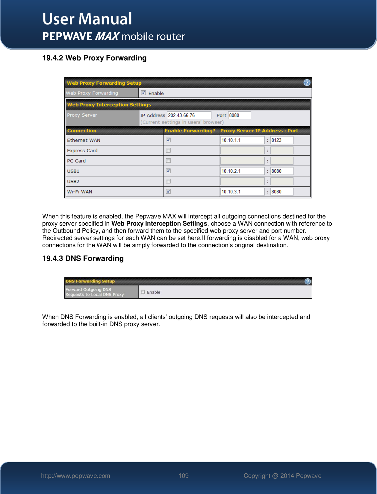   http://www.pepwave.com 109 Copyright @ 2014 Pepwave   19.4.2 Web Proxy Forwarding    When this feature is enabled, the Pepwave MAX will intercept all outgoing connections destined for the proxy server specified in Web Proxy Interception Settings, choose a WAN connection with reference to the Outbound Policy, and then forward them to the specified web proxy server and port number. Redirected server settings for each WAN can be set here.If forwarding is disabled for a WAN, web proxy connections for the WAN will be simply forwarded to the connection’s original destination. 19.4.3 DNS Forwarding    When DNS Forwarding is enabled, all clients’ outgoing DNS requests will also be intercepted and forwarded to the built-in DNS proxy server.    