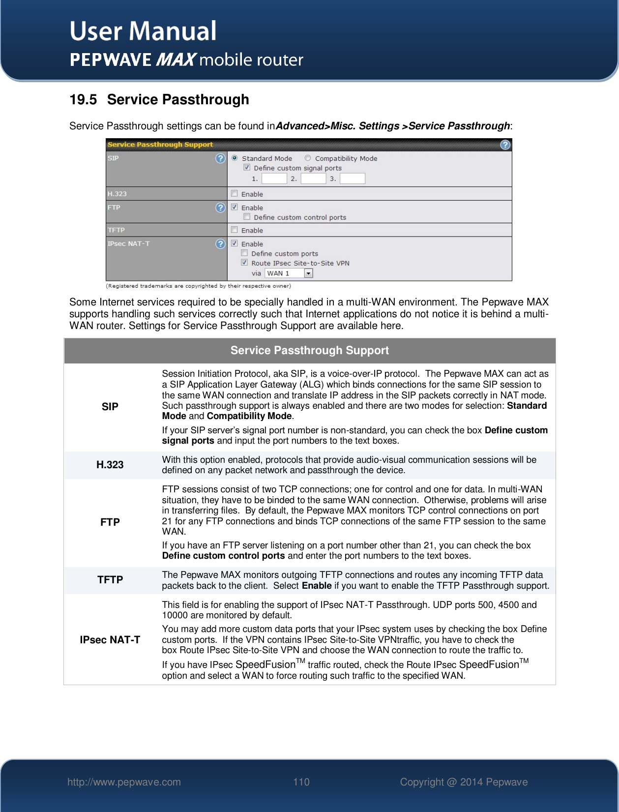   http://www.pepwave.com 110 Copyright @ 2014 Pepwave   19.5  Service Passthrough Service Passthrough settings can be found inAdvanced&gt;Misc. Settings &gt;Service Passthrough:  Some Internet services required to be specially handled in a multi-WAN environment. The Pepwave MAX supports handling such services correctly such that Internet applications do not notice it is behind a multi-WAN router. Settings for Service Passthrough Support are available here. Service Passthrough Support SIP Session Initiation Protocol, aka SIP, is a voice-over-IP protocol.  The Pepwave MAX can act as a SIP Application Layer Gateway (ALG) which binds connections for the same SIP session to the same WAN connection and translate IP address in the SIP packets correctly in NAT mode.  Such passthrough support is always enabled and there are two modes for selection: Standard Mode and Compatibility Mode. If your SIP server’s signal port number is non-standard, you can check the box Define custom signal ports and input the port numbers to the text boxes. H.323 With this option enabled, protocols that provide audio-visual communication sessions will be defined on any packet network and passthrough the device. FTP FTP sessions consist of two TCP connections; one for control and one for data. In multi-WAN situation, they have to be binded to the same WAN connection.  Otherwise, problems will arise in transferring files.  By default, the Pepwave MAX monitors TCP control connections on port 21 for any FTP connections and binds TCP connections of the same FTP session to the same WAN.  If you have an FTP server listening on a port number other than 21, you can check the box Define custom control ports and enter the port numbers to the text boxes. TFTP The Pepwave MAX monitors outgoing TFTP connections and routes any incoming TFTP data packets back to the client.  Select Enable if you want to enable the TFTP Passthrough support. IPsec NAT-T This field is for enabling the support of IPsec NAT-T Passthrough. UDP ports 500, 4500 and 10000 are monitored by default.  You may add more custom data ports that your IPsec system uses by checking the box Define custom ports.  If the VPN contains IPsec Site-to-Site VPNtraffic, you have to check the box Route IPsec Site-to-Site VPN and choose the WAN connection to route the traffic to. If you have IPsec SpeedFusionTM traffic routed, check the Route IPsec SpeedFusionTM option and select a WAN to force routing such traffic to the specified WAN.     