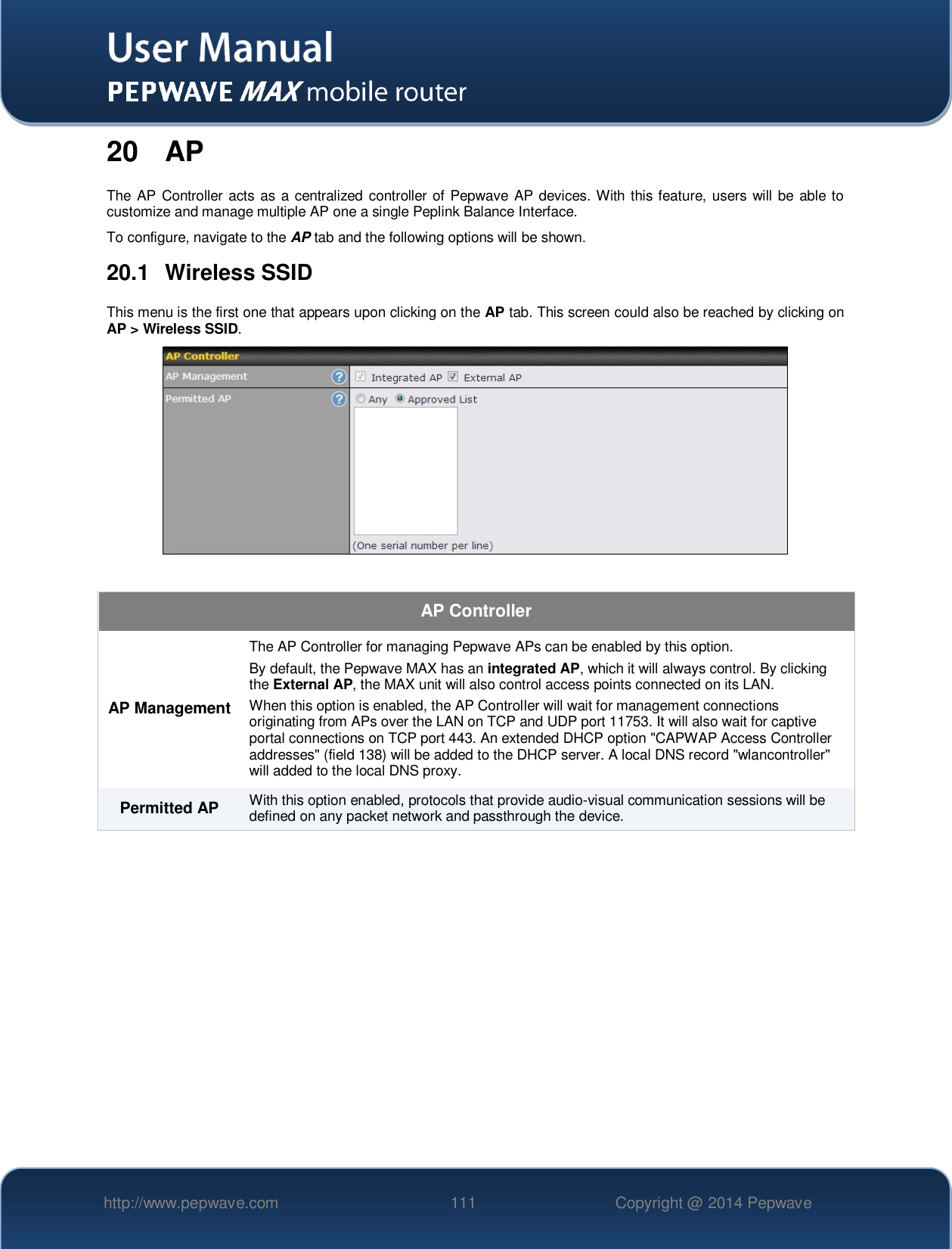   http://www.pepwave.com 111 Copyright @ 2014 Pepwave   20 AP The AP Controller  acts as a centralized  controller of Pepwave AP devices. With  this feature, users will be able to customize and manage multiple AP one a single Peplink Balance Interface. To configure, navigate to the AP tab and the following options will be shown. 20.1  Wireless SSID This menu is the first one that appears upon clicking on the AP tab. This screen could also be reached by clicking on AP &gt; Wireless SSID.   AP Controller AP Management The AP Controller for managing Pepwave APs can be enabled by this option.  By default, the Pepwave MAX has an integrated AP, which it will always control. By clicking the External AP, the MAX unit will also control access points connected on its LAN. When this option is enabled, the AP Controller will wait for management connections originating from APs over the LAN on TCP and UDP port 11753. It will also wait for captive portal connections on TCP port 443. An extended DHCP option &quot;CAPWAP Access Controller addresses&quot; (field 138) will be added to the DHCP server. A local DNS record &quot;wlancontroller&quot; will added to the local DNS proxy. Permitted AP With this option enabled, protocols that provide audio-visual communication sessions will be defined on any packet network and passthrough the device.     