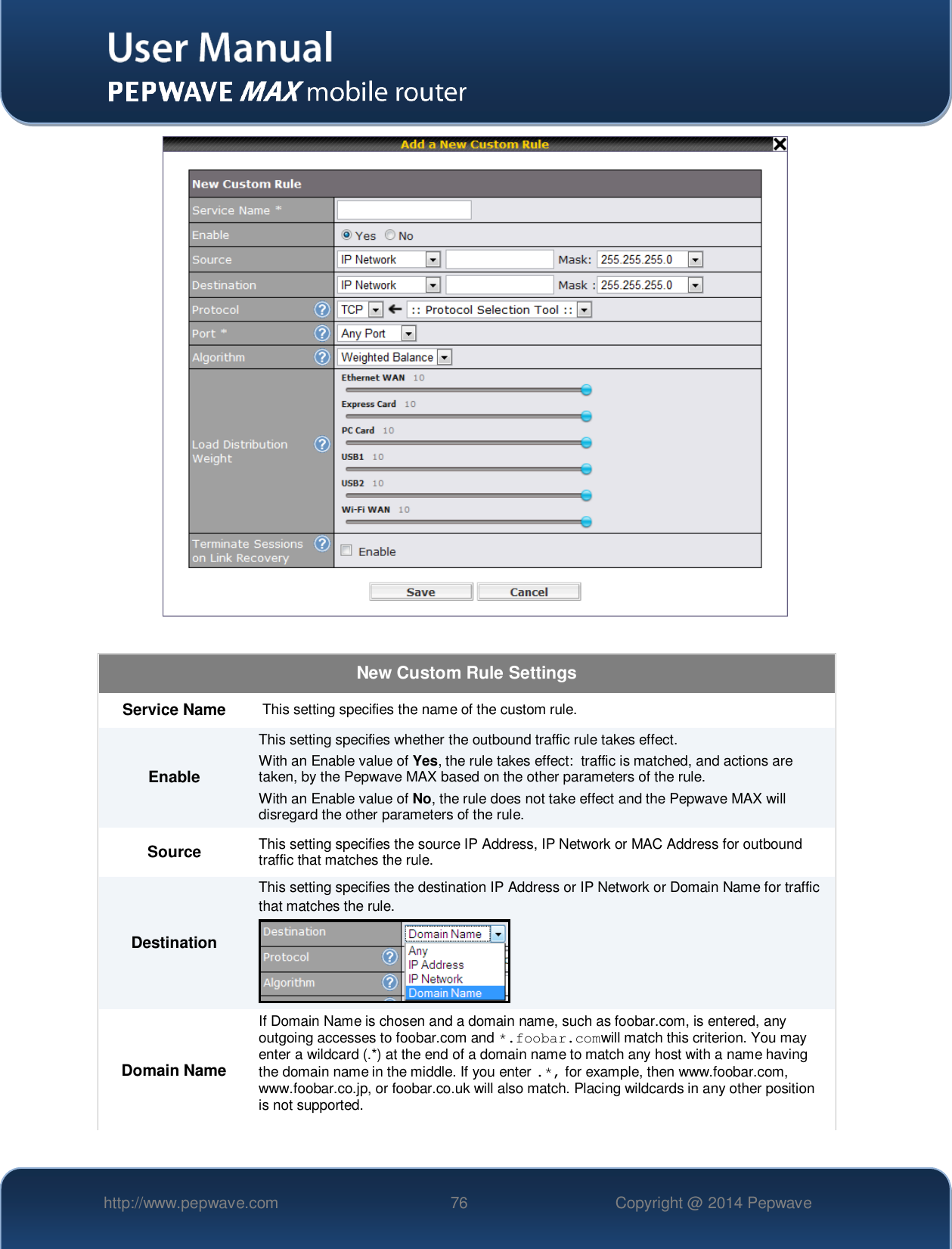   http://www.pepwave.com 76 Copyright @ 2014 Pepwave     New Custom Rule Settings Service Name This setting specifies the name of the custom rule. Enable This setting specifies whether the outbound traffic rule takes effect. With an Enable value of Yes, the rule takes effect:  traffic is matched, and actions are taken, by the Pepwave MAX based on the other parameters of the rule. With an Enable value of No, the rule does not take effect and the Pepwave MAX will disregard the other parameters of the rule. Source This setting specifies the source IP Address, IP Network or MAC Address for outbound traffic that matches the rule. Destination This setting specifies the destination IP Address or IP Network or Domain Name for traffic that matches the rule.  Domain Name If Domain Name is chosen and a domain name, such as foobar.com, is entered, any outgoing accesses to foobar.com and *.foobar.comwill match this criterion. You may enter a wildcard (.*) at the end of a domain name to match any host with a name having the domain name in the middle. If you enter .*, for example, then www.foobar.com, www.foobar.co.jp, or foobar.co.uk will also match. Placing wildcards in any other position is not supported.  