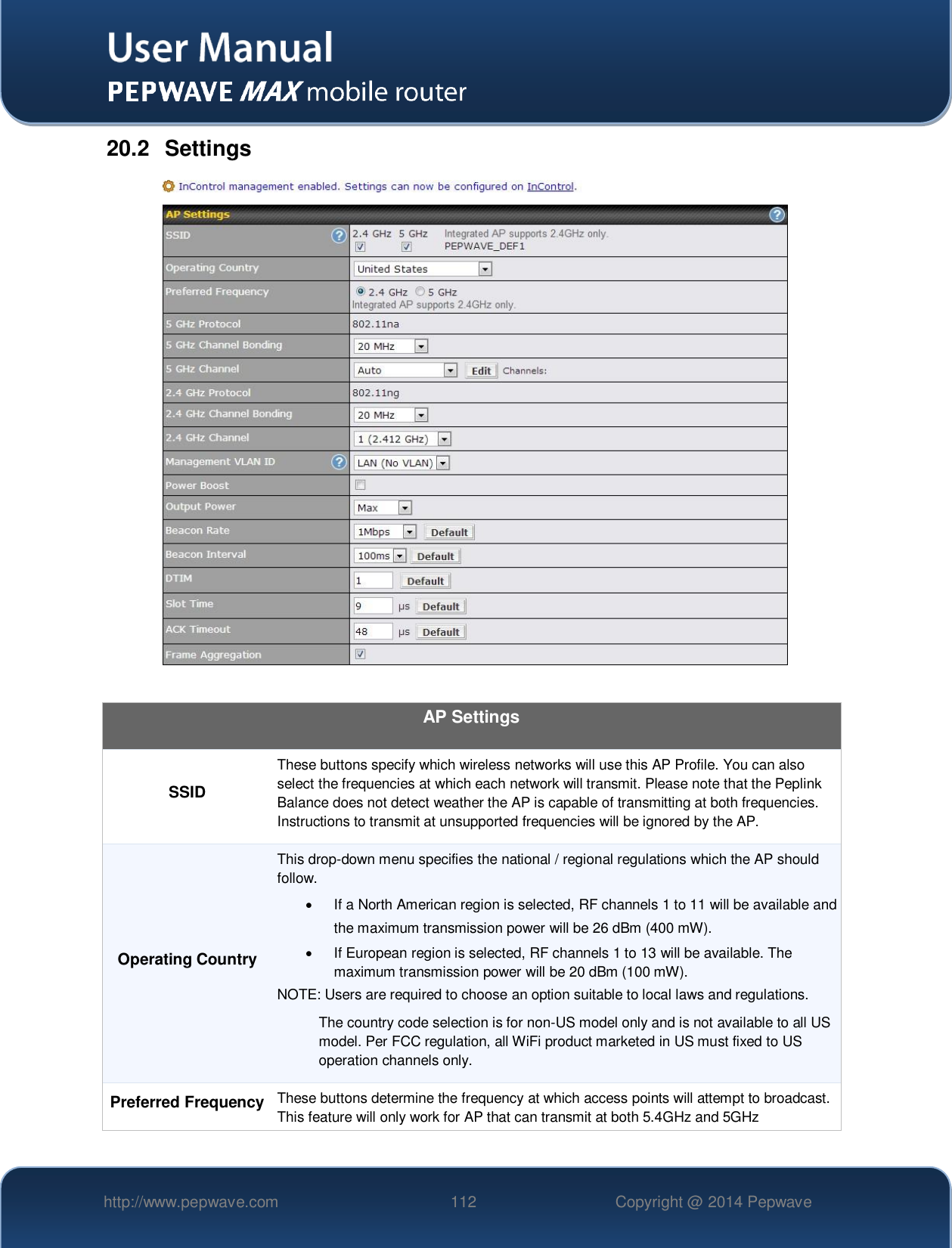   http://www.pepwave.com 112 Copyright @ 2014 Pepwave   20.2  Settings   AP Settings SSID These buttons specify which wireless networks will use this AP Profile. You can also select the frequencies at which each network will transmit. Please note that the Peplink Balance does not detect weather the AP is capable of transmitting at both frequencies. Instructions to transmit at unsupported frequencies will be ignored by the AP. Operating Country This drop-down menu specifies the national / regional regulations which the AP should follow.    If a North American region is selected, RF channels 1 to 11 will be available and the maximum transmission power will be 26 dBm (400 mW).     If European region is selected, RF channels 1 to 13 will be available. The maximum transmission power will be 20 dBm (100 mW). NOTE: Users are required to choose an option suitable to local laws and regulations. The country code selection is for non-US model only and is not available to all US model. Per FCC regulation, all WiFi product marketed in US must fixed to US operation channels only. Preferred Frequency These buttons determine the frequency at which access points will attempt to broadcast. This feature will only work for AP that can transmit at both 5.4GHz and 5GHz 