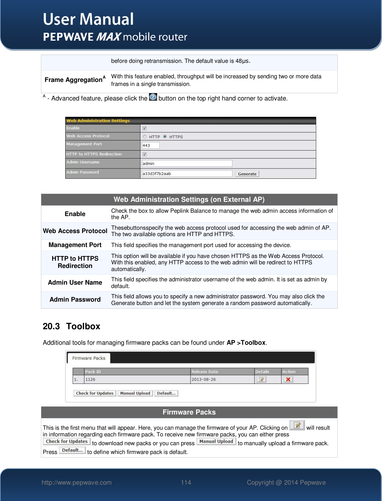   http://www.pepwave.com 114 Copyright @ 2014 Pepwave   before doing retransmission. The default value is 48μs. Frame AggregationA With this feature enabled, throughput will be increased by sending two or more data frames in a single transmission. A - Advanced feature, please click the   button on the top right hand corner to activate.    Web Administration Settings (on External AP) Enable Check the box to allow Peplink Balance to manage the web admin access information of the AP. Web Access Protocol Thesebuttonsspecify the web access protocol used for accessing the web admin of AP. The two available options are HTTP and HTTPS. Management Port This field specifies the management port used for accessing the device. HTTP to HTTPS Redirection This option will be available if you have chosen HTTPS as the Web Access Protocol. With this enabled, any HTTP access to the web admin will be redirect to HTTPS automatically. Admin User Name This field specifies the administrator username of the web admin. It is set as admin by default. Admin Password This field allows you to specify a new administrator password. You may also click the Generate button and let the system generate a random password automatically.  20.3  Toolbox Additional tools for managing firmware packs can be found under AP &gt;Toolbox.  Firmware Packs This is the first menu that will appear. Here, you can manage the firmware of your AP. Clicking on   will result in information regarding each firmware pack. To receive new firmware packs, you can either press  to download new packs or you can press   to manually upload a firmware pack. Press   to define which firmware pack is default. 