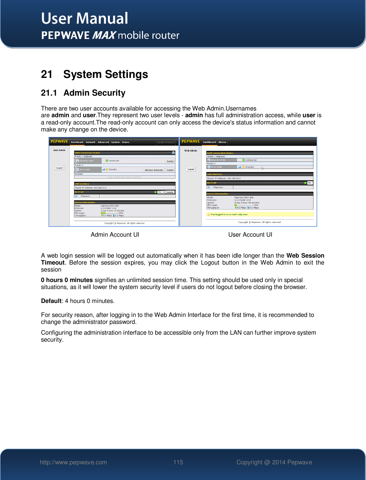   http://www.pepwave.com 115 Copyright @ 2014 Pepwave    21  System Settings 21.1  Admin Security There are two user accounts available for accessing the Web Admin.Usernames are admin and user.They represent two user levels - admin has full administration access, while user is a read-only account.The read-only account can only access the device&apos;s status information and cannot make any change on the device.    A web login session will be logged out automatically when it has been idle longer than the Web Session Timeout.  Before  the  session  expires,  you  may  click the  Logout  button  in  the Web  Admin  to  exit the session 0 hours 0 minutes signifies an unlimited session time. This setting should be used only in special situations, as it will lower the system security level if users do not logout before closing the browser.  Default: 4 hours 0 minutes.  For security reason, after logging in to the Web Admin Interface for the first time, it is recommended to change the administrator password.   Configuring the administration interface to be accessible only from the LAN can further improve system security.     Admin Account UI User Account UI 