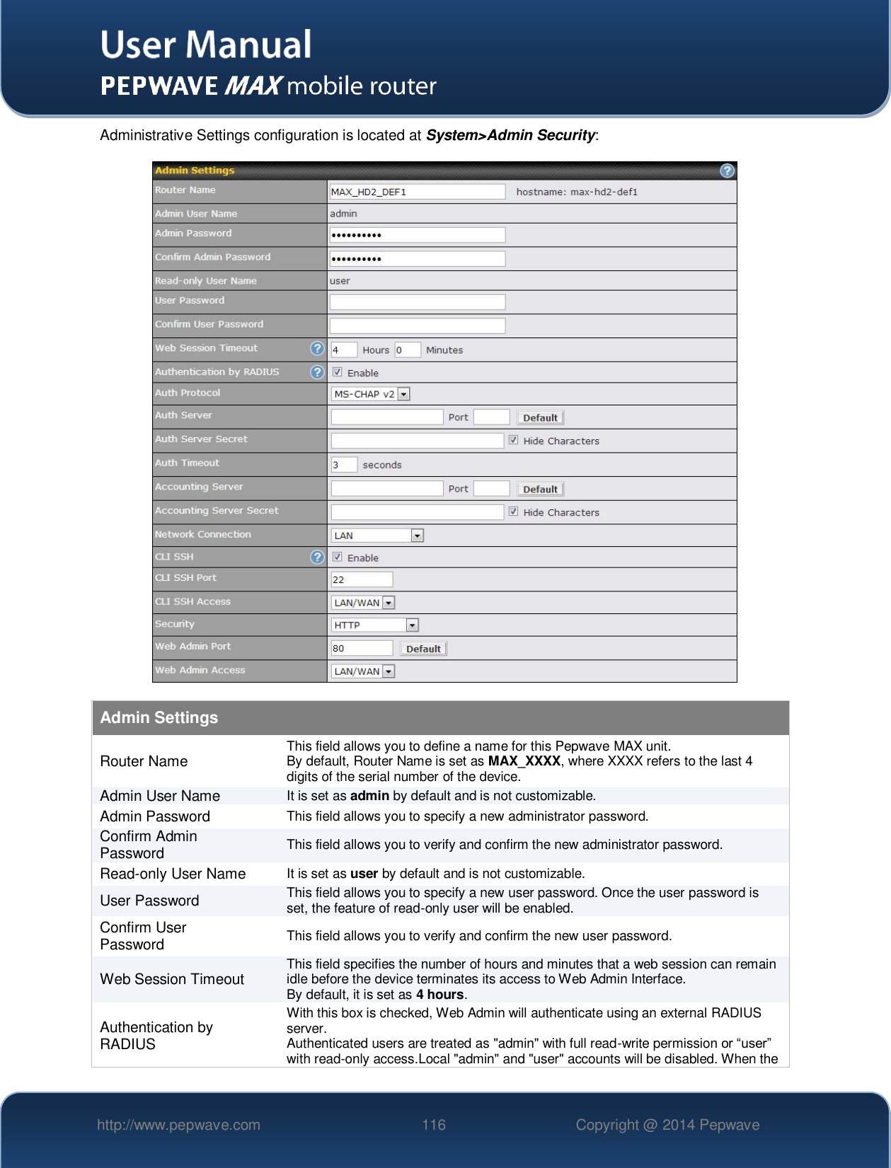   http://www.pepwave.com 116 Copyright @ 2014 Pepwave   Administrative Settings configuration is located at System&gt;Admin Security:  Admin Settings Router Name This field allows you to define a name for this Pepwave MAX unit. By default, Router Name is set as MAX_XXXX, where XXXX refers to the last 4 digits of the serial number of the device. Admin User Name It is set as admin by default and is not customizable. Admin Password This field allows you to specify a new administrator password. Confirm Admin Password This field allows you to verify and confirm the new administrator password. Read-only User Name It is set as user by default and is not customizable. User Password This field allows you to specify a new user password. Once the user password is set, the feature of read-only user will be enabled. Confirm User Password This field allows you to verify and confirm the new user password. Web Session Timeout This field specifies the number of hours and minutes that a web session can remain idle before the device terminates its access to Web Admin Interface.  By default, it is set as 4 hours. Authentication by RADIUS With this box is checked, Web Admin will authenticate using an external RADIUS server.  Authenticated users are treated as &quot;admin&quot; with full read-write permission or “user” with read-only access.Local &quot;admin&quot; and &quot;user&quot; accounts will be disabled. When the 