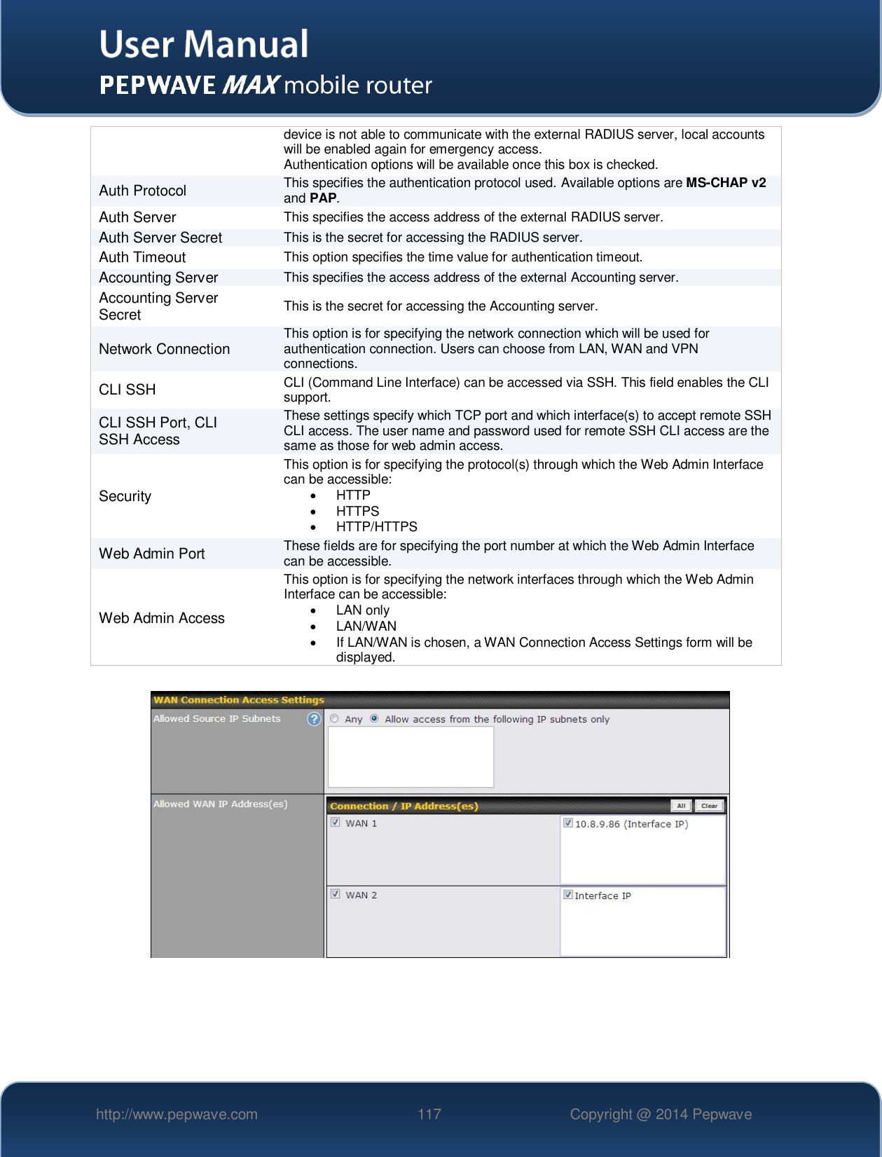   http://www.pepwave.com 117 Copyright @ 2014 Pepwave   device is not able to communicate with the external RADIUS server, local accounts will be enabled again for emergency access. Authentication options will be available once this box is checked. Auth Protocol This specifies the authentication protocol used. Available options are MS-CHAP v2 and PAP. Auth Server This specifies the access address of the external RADIUS server. Auth Server Secret This is the secret for accessing the RADIUS server. Auth Timeout This option specifies the time value for authentication timeout. Accounting Server This specifies the access address of the external Accounting server. Accounting Server Secret This is the secret for accessing the Accounting server. Network Connection This option is for specifying the network connection which will be used for authentication connection. Users can choose from LAN, WAN and VPN connections. CLI SSH CLI (Command Line Interface) can be accessed via SSH. This field enables the CLI support. CLI SSH Port, CLI SSH Access These settings specify which TCP port and which interface(s) to accept remote SSH CLI access. The user name and password used for remote SSH CLI access are the same as those for web admin access. Security This option is for specifying the protocol(s) through which the Web Admin Interface can be accessible:   HTTP   HTTPS    HTTP/HTTPS Web Admin Port These fields are for specifying the port number at which the Web Admin Interface can be accessible. Web Admin Access This option is for specifying the network interfaces through which the Web Admin Interface can be accessible:   LAN only    LAN/WAN   If LAN/WAN is chosen, a WAN Connection Access Settings form will be displayed.      