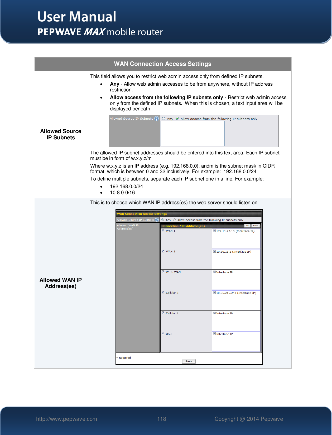   http://www.pepwave.com 118 Copyright @ 2014 Pepwave    WAN Connection Access Settings Allowed Source IP Subnets This field allows you to restrict web admin access only from defined IP subnets.  Any - Allow web admin accesses to be from anywhere, without IP address restriction.  Allow access from the following IP subnets only - Restrict web admin access only from the defined IP subnets.  When this is chosen, a text input area will be displayed beneath:  The allowed IP subnet addresses should be entered into this text area. Each IP subnet must be in form of w.x.y.z/m Where w.x.y.z is an IP address (e.g. 192.168.0.0), andm is the subnet mask in CIDR format, which is between 0 and 32 inclusively. For example:  192.168.0.0/24 To define multiple subnets, separate each IP subnet one in a line. For example:   192.168.0.0/24   10.8.0.0/16 Allowed WAN IP Address(es) This is to choose which WAN IP address(es) the web server should listen on.  