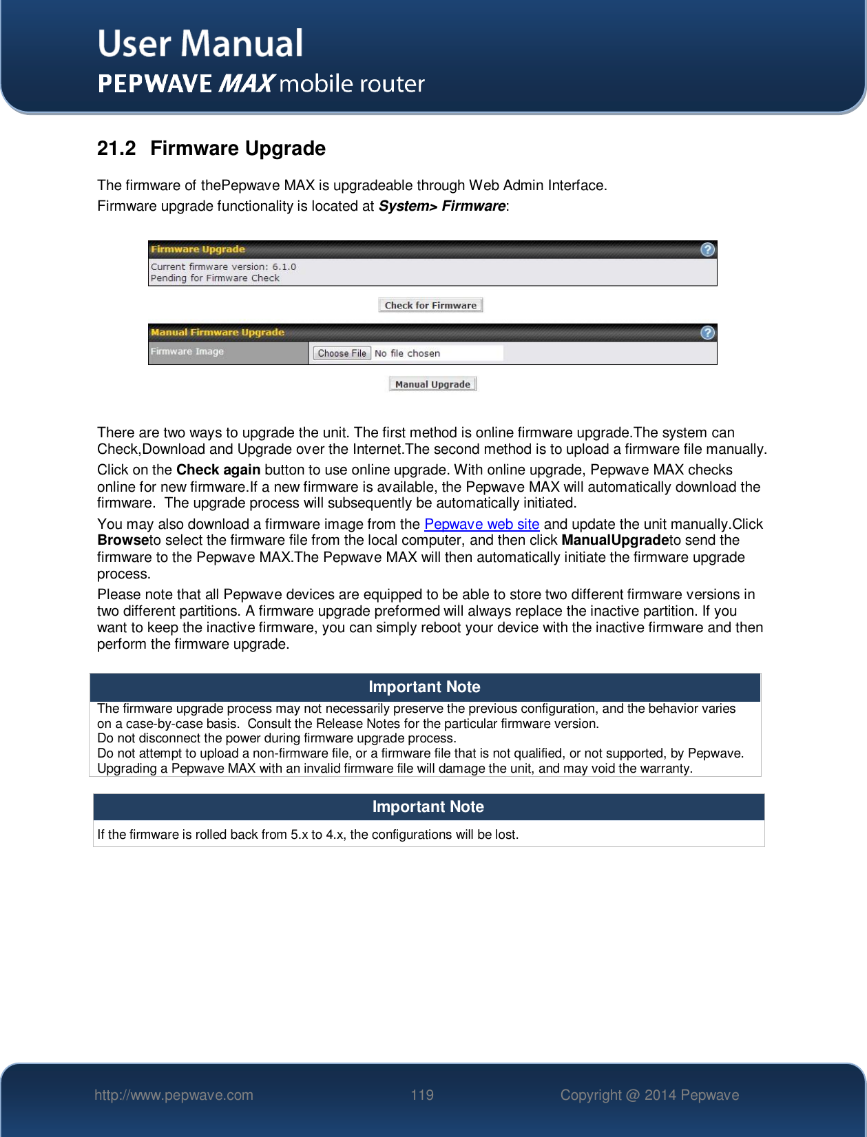   http://www.pepwave.com 119 Copyright @ 2014 Pepwave   21.2  Firmware Upgrade The firmware of thePepwave MAX is upgradeable through Web Admin Interface.  Firmware upgrade functionality is located at System&gt; Firmware:    There are two ways to upgrade the unit. The first method is online firmware upgrade.The system can Check,Download and Upgrade over the Internet.The second method is to upload a firmware file manually. Click on the Check again button to use online upgrade. With online upgrade, Pepwave MAX checks online for new firmware.If a new firmware is available, the Pepwave MAX will automatically download the firmware.  The upgrade process will subsequently be automatically initiated.  You may also download a firmware image from the Pepwave web site and update the unit manually.Click Browseto select the firmware file from the local computer, and then click ManualUpgradeto send the firmware to the Pepwave MAX.The Pepwave MAX will then automatically initiate the firmware upgrade process. Please note that all Pepwave devices are equipped to be able to store two different firmware versions in two different partitions. A firmware upgrade preformed will always replace the inactive partition. If you want to keep the inactive firmware, you can simply reboot your device with the inactive firmware and then perform the firmware upgrade.  Important Note The firmware upgrade process may not necessarily preserve the previous configuration, and the behavior varies on a case-by-case basis.  Consult the Release Notes for the particular firmware version. Do not disconnect the power during firmware upgrade process. Do not attempt to upload a non-firmware file, or a firmware file that is not qualified, or not supported, by Pepwave.  Upgrading a Pepwave MAX with an invalid firmware file will damage the unit, and may void the warranty.  Important Note If the firmware is rolled back from 5.x to 4.x, the configurations will be lost.         