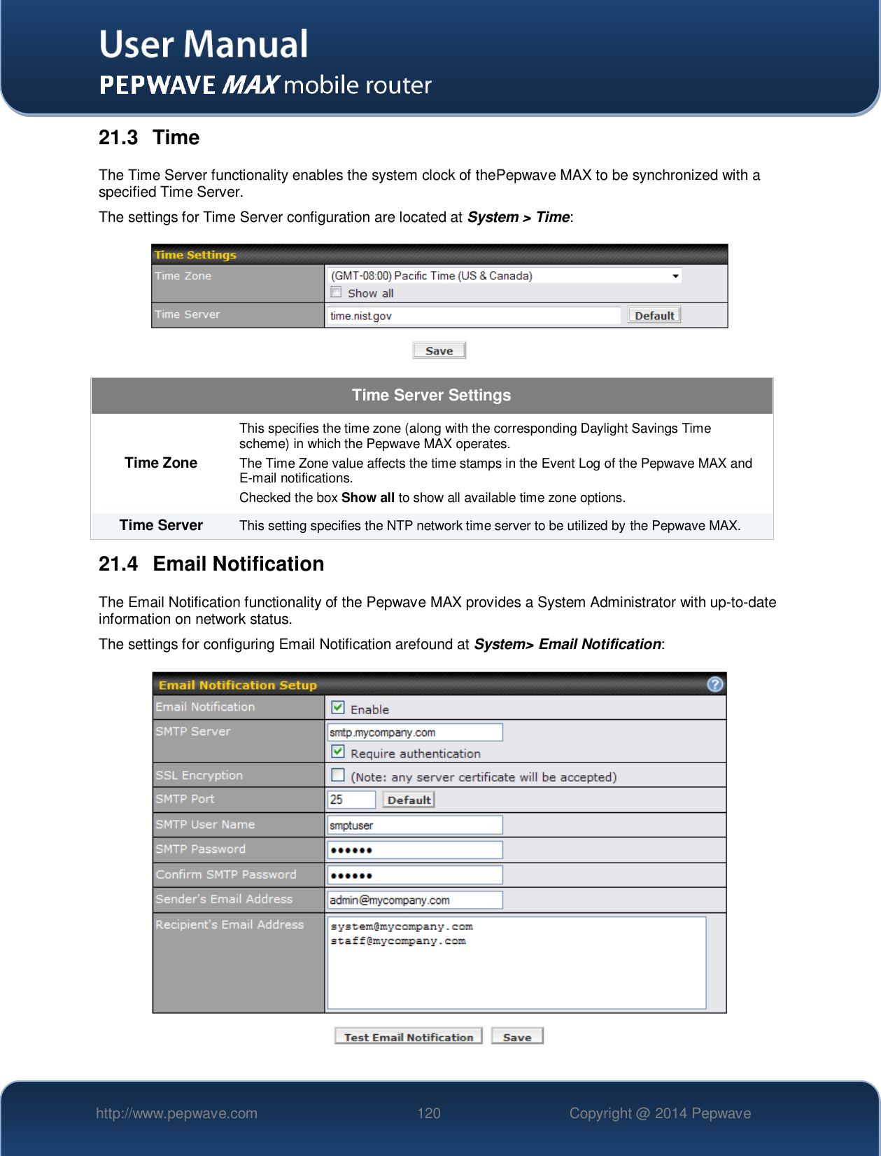  http://www.pepwave.com 120 Copyright @ 2014 Pepwave   21.3  Time The Time Server functionality enables the system clock of thePepwave MAX to be synchronized with a specified Time Server. The settings for Time Server configuration are located at System &gt; Time:  Time Server Settings Time Zone This specifies the time zone (along with the corresponding Daylight Savings Time scheme) in which the Pepwave MAX operates. The Time Zone value affects the time stamps in the Event Log of the Pepwave MAX and E-mail notifications.  Checked the box Show all to show all available time zone options. Time Server This setting specifies the NTP network time server to be utilized by the Pepwave MAX. 21.4  Email Notification The Email Notification functionality of the Pepwave MAX provides a System Administrator with up-to-date information on network status.   The settings for configuring Email Notification arefound at System&gt; Email Notification:  