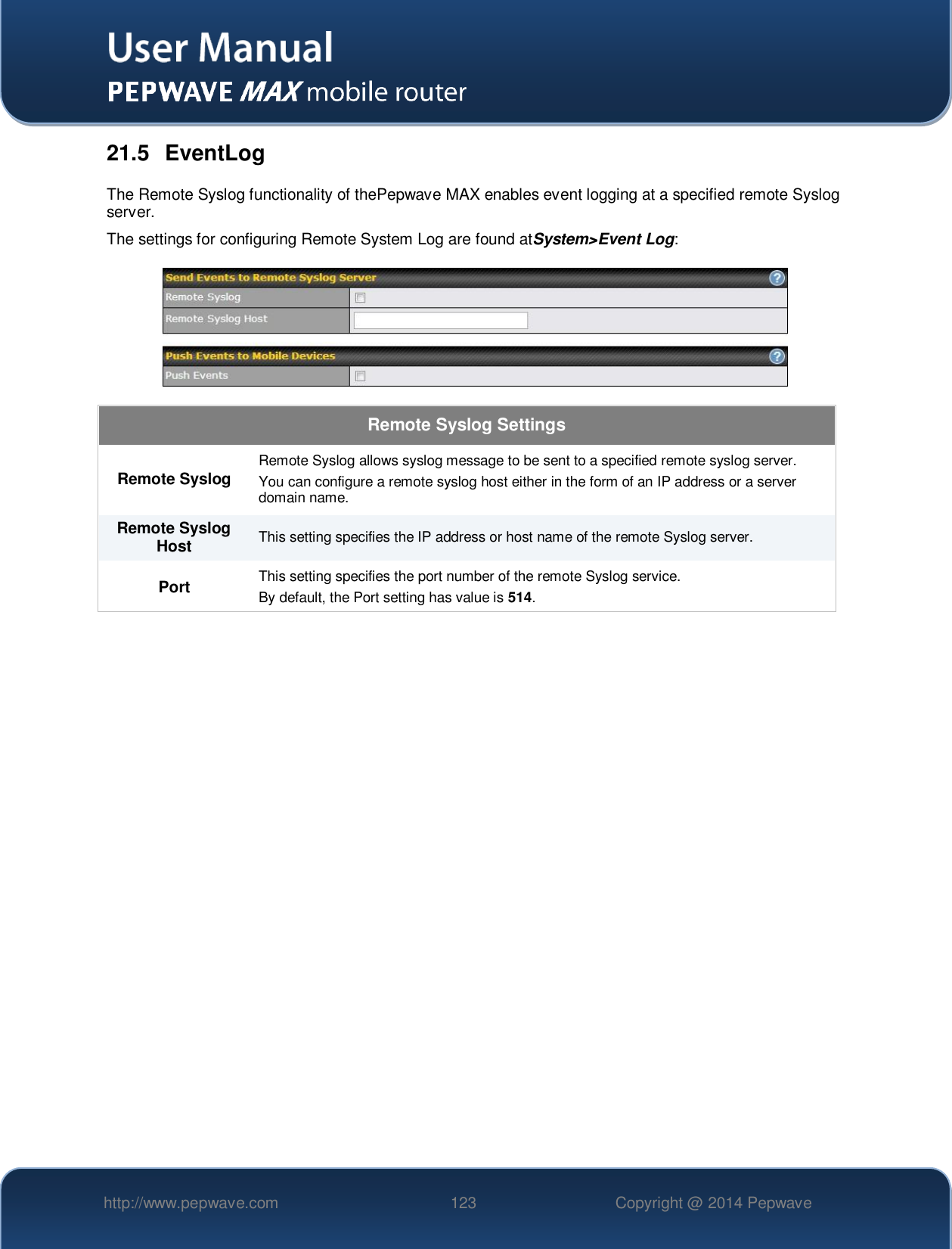   http://www.pepwave.com 123 Copyright @ 2014 Pepwave   21.5  EventLog The Remote Syslog functionality of thePepwave MAX enables event logging at a specified remote Syslog server. The settings for configuring Remote System Log are found atSystem&gt;Event Log:  Remote Syslog Settings Remote Syslog Remote Syslog allows syslog message to be sent to a specified remote syslog server. You can configure a remote syslog host either in the form of an IP address or a server domain name. Remote Syslog Host This setting specifies the IP address or host name of the remote Syslog server. Port This setting specifies the port number of the remote Syslog service. By default, the Port setting has value is 514. 