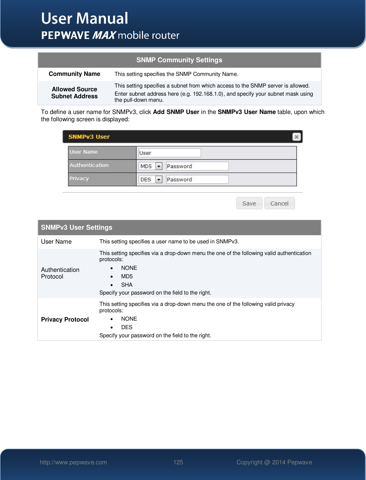   http://www.pepwave.com 125 Copyright @ 2014 Pepwave   SNMP Community Settings Community Name This setting specifies the SNMP Community Name. Allowed Source Subnet Address This setting specifies a subnet from which access to the SNMP server is allowed. Enter subnet address here (e.g. 192.168.1.0), and specify your subnet mask using the pull-down menu. To define a user name for SNMPv3, click Add SNMP User in the SNMPv3 User Name table, upon which the following screen is displayed:  SNMPv3 User Settings User Name This setting specifies a user name to be used in SNMPv3. Authentication Protocol This setting specifies via a drop-down menu the one of the following valid authentication protocols:    NONE   MD5    SHA Specify your password on the field to the right. Privacy Protocol This setting specifies via a drop-down menu the one of the following valid privacy protocols:    NONE    DES Specify your password on the field to the right.     