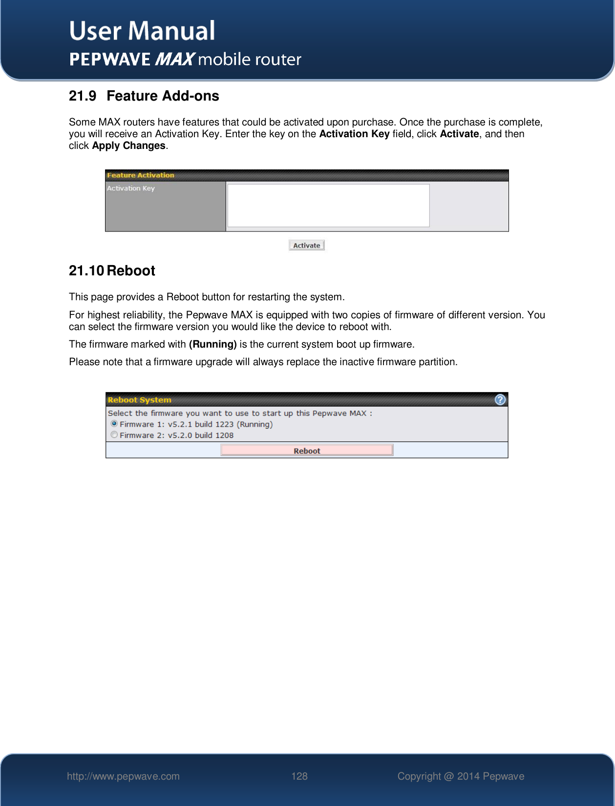   http://www.pepwave.com 128 Copyright @ 2014 Pepwave   21.9  Feature Add-ons Some MAX routers have features that could be activated upon purchase. Once the purchase is complete, you will receive an Activation Key. Enter the key on the Activation Key field, click Activate, and then click Apply Changes.   21.10 Reboot This page provides a Reboot button for restarting the system. For highest reliability, the Pepwave MAX is equipped with two copies of firmware of different version. You can select the firmware version you would like the device to reboot with. The firmware marked with (Running) is the current system boot up firmware.  Please note that a firmware upgrade will always replace the inactive firmware partition.     