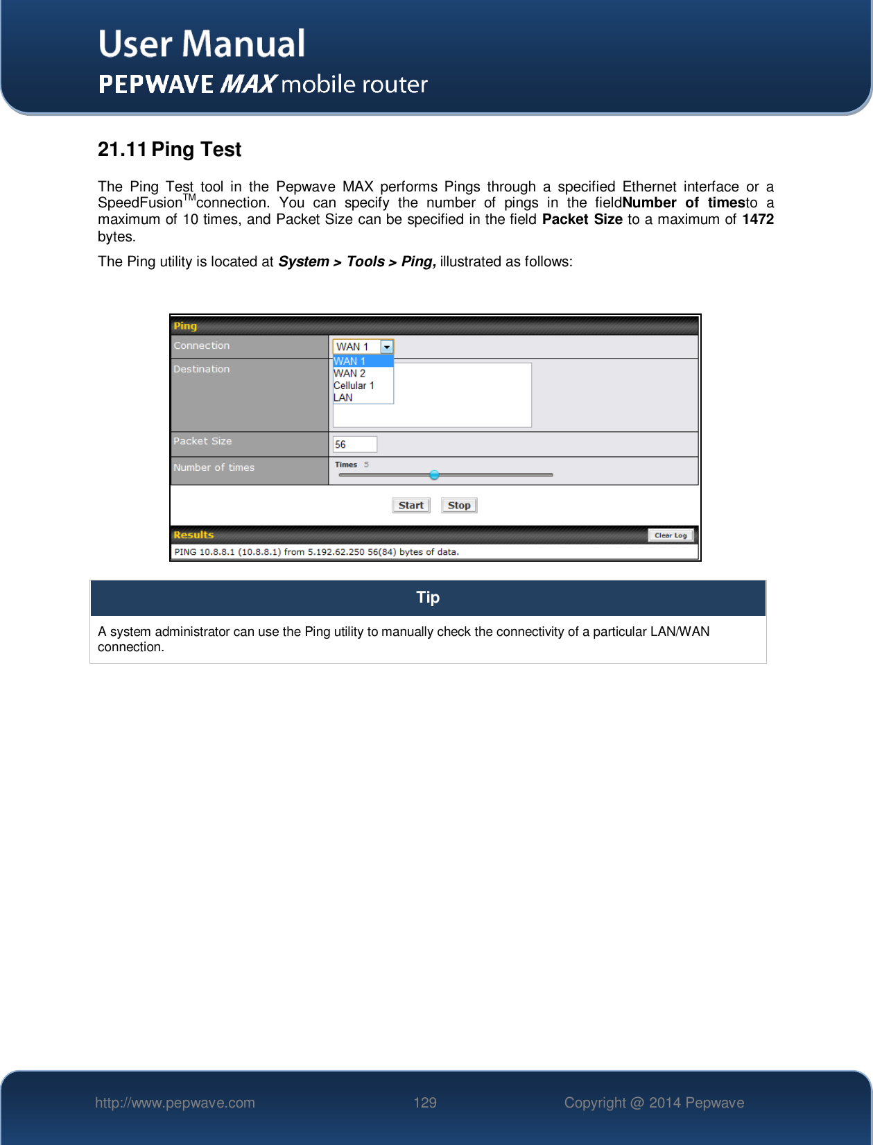   http://www.pepwave.com 129 Copyright @ 2014 Pepwave   21.11 Ping Test The  Ping  Test  tool  in  the  Pepwave  MAX  performs Pings  through  a  specified  Ethernet  interface  or  a SpeedFusionTMconnection.  You  can  specify  the  number  of  pings  in  the  fieldNumber  of  timesto  a maximum of 10 times, and Packet Size can be specified in the field Packet Size to a maximum of 1472 bytes. The Ping utility is located at System &gt; Tools &gt; Ping, illustrated as follows:   Tip A system administrator can use the Ping utility to manually check the connectivity of a particular LAN/WAN connection.  