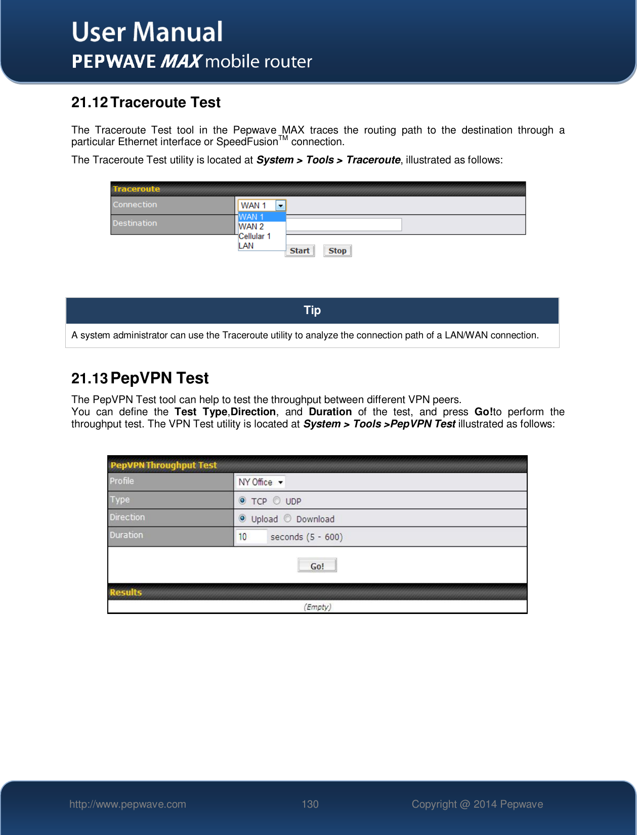   http://www.pepwave.com 130 Copyright @ 2014 Pepwave   21.12 Traceroute Test The  Traceroute  Test  tool  in  the  Pepwave  MAX  traces  the  routing  path  to  the  destination  through  a particular Ethernet interface or SpeedFusionTM connection.   The Traceroute Test utility is located at System &gt; Tools &gt; Traceroute, illustrated as follows:   Tip A system administrator can use the Traceroute utility to analyze the connection path of a LAN/WAN connection.  21.13 PepVPN Test The PepVPN Test tool can help to test the throughput between different VPN peers. You  can  define  the  Test  Type,Direction,  and  Duration  of  the  test,  and  press  Go!to  perform  the throughput test. The VPN Test utility is located at System &gt; Tools &gt;PepVPN Test illustrated as follows:      