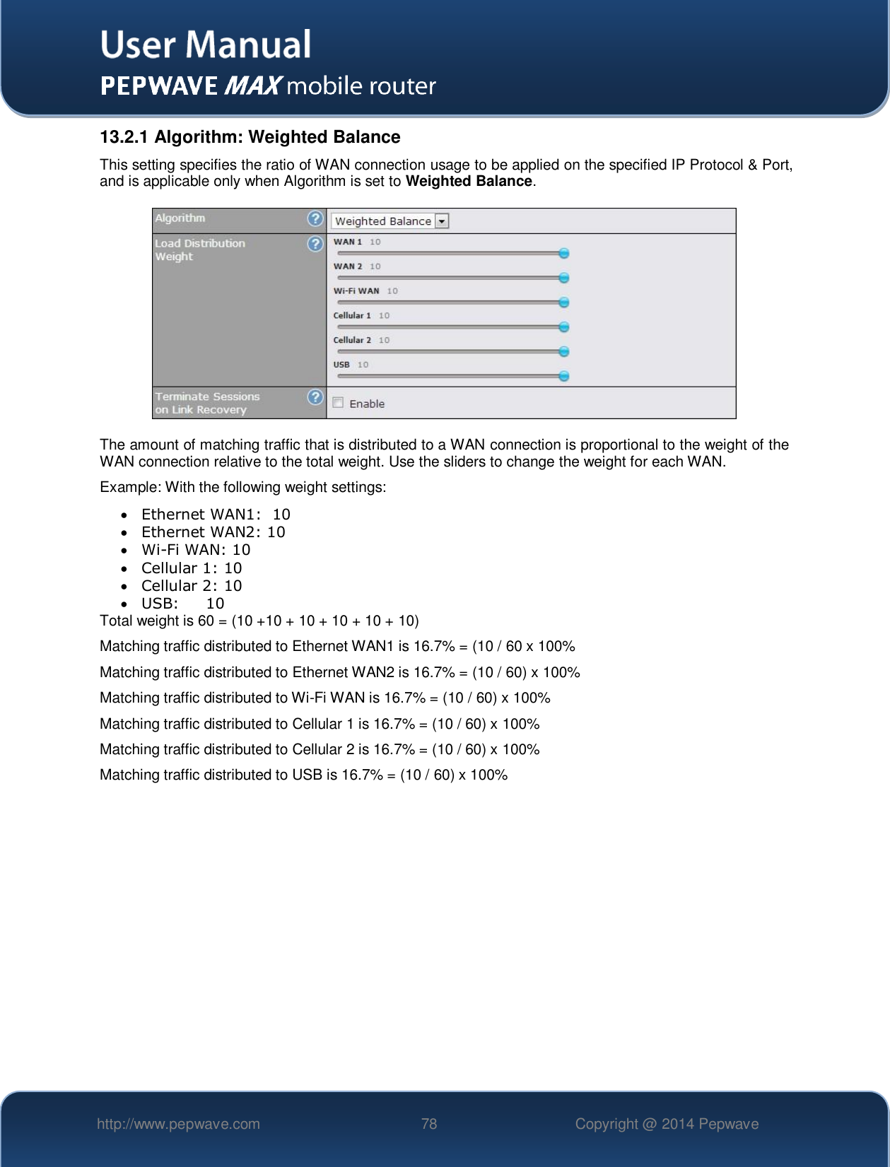   http://www.pepwave.com 78 Copyright @ 2014 Pepwave   13.2.1 Algorithm: Weighted Balance This setting specifies the ratio of WAN connection usage to be applied on the specified IP Protocol &amp; Port, and is applicable only when Algorithm is set to Weighted Balance.  The amount of matching traffic that is distributed to a WAN connection is proportional to the weight of the WAN connection relative to the total weight. Use the sliders to change the weight for each WAN. Example: With the following weight settings:  Ethernet WAN1:  10  Ethernet WAN2: 10  Wi-Fi WAN: 10  Cellular 1: 10  Cellular 2: 10  USB:   10 Total weight is 60 = (10 +10 + 10 + 10 + 10 + 10) Matching traffic distributed to Ethernet WAN1 is 16.7% = (10 / 60 x 100% Matching traffic distributed to Ethernet WAN2 is 16.7% = (10 / 60) x 100% Matching traffic distributed to Wi-Fi WAN is 16.7% = (10 / 60) x 100% Matching traffic distributed to Cellular 1 is 16.7% = (10 / 60) x 100% Matching traffic distributed to Cellular 2 is 16.7% = (10 / 60) x 100% Matching traffic distributed to USB is 16.7% = (10 / 60) x 100%  