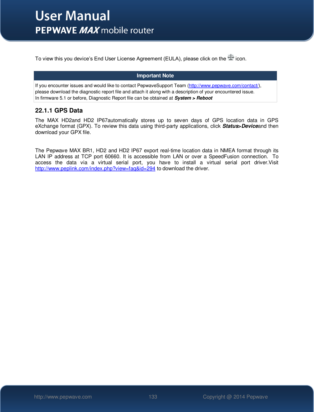   http://www.pepwave.com 133 Copyright @ 2014 Pepwave    To view this you device’s End User License Agreement (EULA), please click on the   icon.  Important Note If you encounter issues and would like to contact PepwaveSupport Team (http://www.pepwave.com/contact/), please download the diagnostic report file and attach it along with a description of your encountered issue. In firmware 5.1 or before, Diagnostic Report file can be obtained at System &gt; Reboot 22.1.1 GPS Data The  MAX  HD2and  HD2  IP67automatically  stores  up  to  seven  days  of  GPS  location  data  in  GPS eXchange format (GPX). To review this data using third-party applications, click Status&gt;Deviceand then download your GPX file.  The Pepwave MAX BR1, HD2 and HD2 IP67 export real-time location data in NMEA format through its LAN IP address at TCP port 60660. It is accessible from LAN or over a SpeedFusion connection.  To access  the  data  via  a  virtual  serial  port,  you  have  to  install  a  virtual  serial  port  driver.Visit http://www.peplink.com/index.php?view=faq&amp;id=294 to download the driver.     