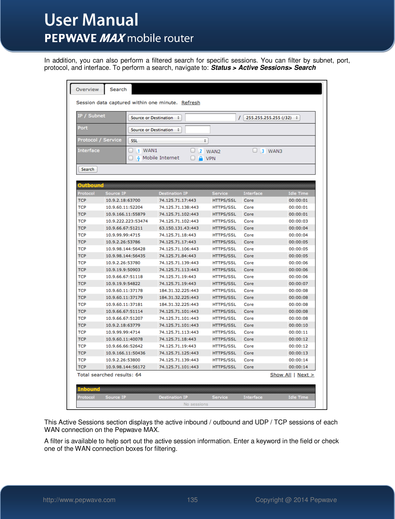   http://www.pepwave.com 135 Copyright @ 2014 Pepwave   In addition, you can also perform a filtered search for specific sessions. You can filter by subnet, port, protocol, and interface. To perform a search, navigate to: Status &gt; Active Sessions&gt; Search  This Active Sessions section displays the active inbound / outbound and UDP / TCP sessions of each WAN connection on the Pepwave MAX. A filter is available to help sort out the active session information. Enter a keyword in the field or check one of the WAN connection boxes for filtering.     