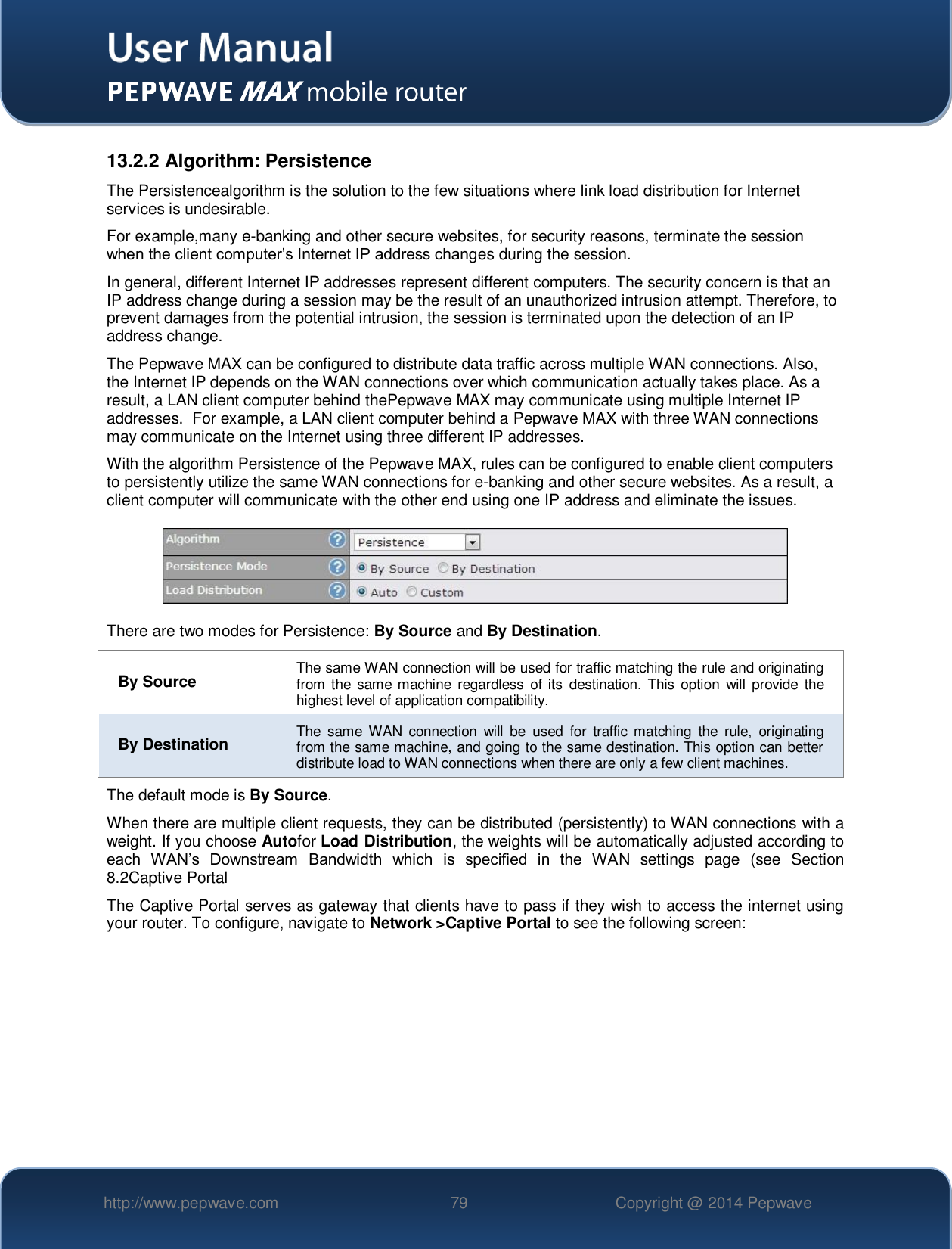   http://www.pepwave.com 79 Copyright @ 2014 Pepwave   13.2.2 Algorithm: Persistence The Persistencealgorithm is the solution to the few situations where link load distribution for Internet services is undesirable.  For example,many e-banking and other secure websites, for security reasons, terminate the session when the client computer’s Internet IP address changes during the session.   In general, different Internet IP addresses represent different computers. The security concern is that an IP address change during a session may be the result of an unauthorized intrusion attempt. Therefore, to prevent damages from the potential intrusion, the session is terminated upon the detection of an IP address change. The Pepwave MAX can be configured to distribute data traffic across multiple WAN connections. Also, the Internet IP depends on the WAN connections over which communication actually takes place. As a result, a LAN client computer behind thePepwave MAX may communicate using multiple Internet IP addresses.  For example, a LAN client computer behind a Pepwave MAX with three WAN connections may communicate on the Internet using three different IP addresses. With the algorithm Persistence of the Pepwave MAX, rules can be configured to enable client computers to persistently utilize the same WAN connections for e-banking and other secure websites. As a result, a client computer will communicate with the other end using one IP address and eliminate the issues.  There are two modes for Persistence: By Source and By Destination.   By Source The same WAN connection will be used for traffic matching the rule and originating from the  same  machine  regardless  of its  destination.  This option  will  provide  the highest level of application compatibility. By Destination The  same WAN  connection  will  be  used  for  traffic  matching  the  rule,  originating from the same machine, and going to the same destination. This option can better distribute load to WAN connections when there are only a few client machines. The default mode is By Source. When there are multiple client requests, they can be distributed (persistently) to WAN connections with a weight. If you choose Autofor Load Distribution, the weights will be automatically adjusted according to each  WAN’s  Downstream  Bandwidth  which  is  specified  in  the  WAN  settings  page  (see  Section 8.2Captive Portal The Captive Portal serves as gateway that clients have to pass if they wish to access the internet using your router. To configure, navigate to Network &gt;Captive Portal to see the following screen:  