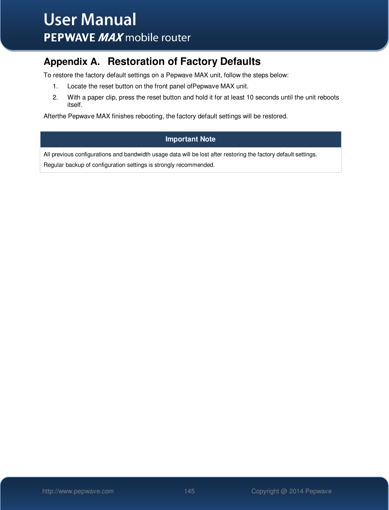   http://www.pepwave.com 145 Copyright @ 2014 Pepwave   Appendix A.  Restoration of Factory Defaults To restore the factory default settings on a Pepwave MAX unit, follow the steps below:  1.  Locate the reset button on the front panel ofPepwave MAX unit. 2.  With a paper clip, press the reset button and hold it for at least 10 seconds until the unit reboots itself.  Afterthe Pepwave MAX finishes rebooting, the factory default settings will be restored.   Important Note All previous configurations and bandwidth usage data will be lost after restoring the factory default settings.  Regular backup of configuration settings is strongly recommended.  